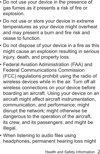 Health and Safety Information  2• Do not use your device in the presence of gas fumes as it presents a risk of re or explosion.• Do not use or store your device in extreme temperatures as your device might overheat and may present a burn and re risk and cease to function.• Do not dispose of your device in a re as this might cause an explosion resulting in serious injury, death, and property loss.• Federal Aviation Administration (FAA) and Federal Communications Commission (FCC) regulations prohibit using the radio of wireless devices while in the air. Turn off all wireless connections on your device before boarding an aircraft. Using your device on an aircraft might affect aircraft instrumentation, communication, and performance; might disrupt the network; might otherwise be dangerous to the operation of the aircraft, its crew, and its passengers; and might be illegal.• When listening to audio les using headphones, permanent hearing loss might 