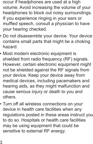 3occur if headphones are used at a high volume. Avoid increasing the volume of your headphones to block out noisy surroundings. If you experience ringing in your ears or mufed speech, consult a physician to have your hearing checked.• Do not disassemble your device. Your device contains small parts that might be a choking hazard.• Most modern electronic equipment is shielded from radio frequency (RF) signals. However, certain electronic equipment might not be shielded against the RF signals from your device. Keep your device away from medical devices, including pacemakers and hearing aids, as they might malfunction and cause serious injury or death to you and others.• Turn off all wireless connections on your device in health care facilities when any regulations posted in these areas instruct you to do so. Hospitals or health care facilities may be using equipment that could be sensitive to external RF energy.