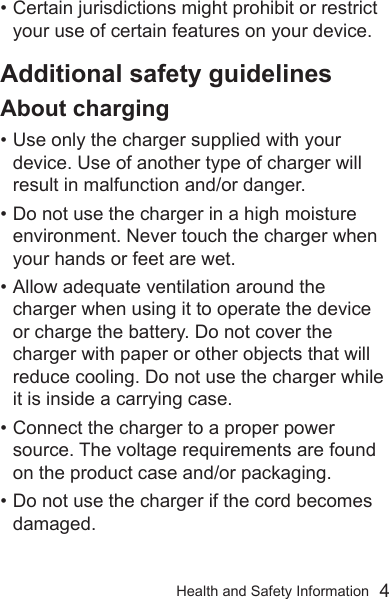 Health and Safety Information  4• Certain jurisdictions might prohibit or restrict your use of certain features on your device.Additional safety guidelinesAbout charging• Use only the charger supplied with your device. Use of another type of charger will result in malfunction and/or danger.• Do not use the charger in a high moisture environment. Never touch the charger when your hands or feet are wet.• Allow adequate ventilation around the charger when using it to operate the device or charge the battery. Do not cover the charger with paper or other objects that will reduce cooling. Do not use the charger while it is inside a carrying case.• Connect the charger to a proper power source. The voltage requirements are found on the product case and/or packaging.• Do not use the charger if the cord becomes damaged.