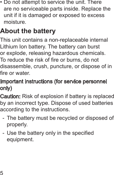 5• Do not attempt to service the unit. There are no serviceable parts inside. Replace the unit if it is damaged or exposed to excess moisture.About the batteryThis unit contains a non-replaceable internal Lithium Ion battery. The battery can burst or explode, releasing hazardous chemicals. To reduce the risk of re or burns, do not disassemble, crush, puncture, or dispose of in re or water.Important instructions (for service personnel only) Caution: Risk of explosion if battery is replaced by an incorrect type. Dispose of used batteries according to the instructions. -  The battery must be recycled or disposed of properly. -  Use the battery only in the specied equipment.