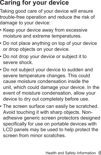 Health and Safety Information  6Caring for your deviceTaking good care of your device will ensure trouble-free operation and reduce the risk of damage to your device:• Keep your device away from excessive moisture and extreme temperatures.• Do not place anything on top of your device or drop objects on your device.• Do not drop your device or subject it to severe shock.• Do not subject your device to sudden and severe temperature changes. This could cause moisture condensation inside the unit, which could damage your device. In the event of moisture condensation, allow your device to dry out completely before use.• The screen surface can easily be scratched. Avoid touching it with sharp objects. Non-adhesive generic screen protectors designed specically for use on portable devices with LCD panels may be used to help protect the screen from minor scratches.