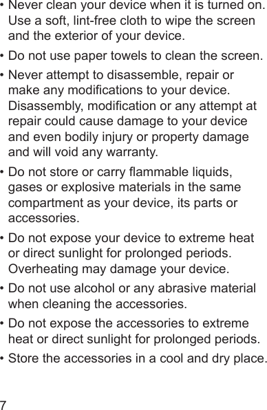 7• Never clean your device when it is turned on. Use a soft, lint-free cloth to wipe the screen and the exterior of your device.• Do not use paper towels to clean the screen.• Never attempt to disassemble, repair or make any modications to your device. Disassembly, modication or any attempt at repair could cause damage to your device and even bodily injury or property damage and will void any warranty.• Do not store or carry ammable liquids, gases or explosive materials in the same compartment as your device, its parts or accessories.• Do not expose your device to extreme heat or direct sunlight for prolonged periods. Overheating may damage your device.• Do not use alcohol or any abrasive material when cleaning the accessories.• Do not expose the accessories to extreme heat or direct sunlight for prolonged periods.• Store the accessories in a cool and dry place.