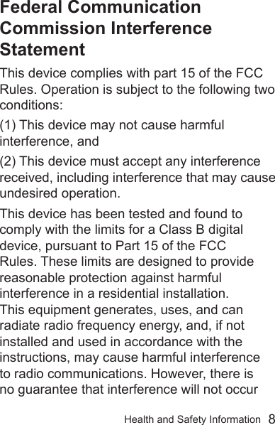 Health and Safety Information  8Federal Communication Commission Interference StatementThis device complies with part 15 of the FCC Rules. Operation is subject to the following two conditions: (1) This device may not cause harmful interference, and (2) This device must accept any interference received, including interference that may cause undesired operation.This device has been tested and found to comply with the limits for a Class B digital device, pursuant to Part 15 of the FCC Rules. These limits are designed to provide reasonable protection against harmful interference in a residential installation. This equipment generates, uses, and can radiate radio frequency energy, and, if not installed and used in accordance with the instructions, may cause harmful interference to radio communications. However, there is no guarantee that interference will not occur 