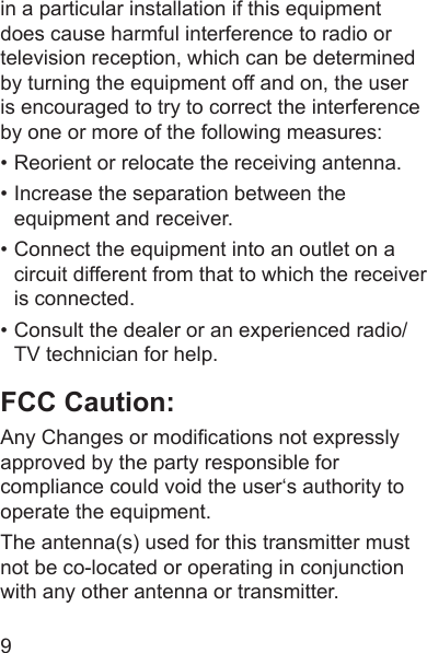 9in a particular installation if this equipment does cause harmful interference to radio or television reception, which can be determined by turning the equipment off and on, the user is encouraged to try to correct the interference by one or more of the following measures:• Reorient or relocate the receiving antenna.• Increase the separation between the equipment and receiver.• Connect the equipment into an outlet on a circuit different from that to which the receiver is connected.• Consult the dealer or an experienced radio/TV technician for help.FCC Caution:Any Changes or modications not expressly approved by the party responsible for compliance could void the user‘s authority to operate the equipment.The antenna(s) used for this transmitter must not be co-located or operating in conjunction with any other antenna or transmitter.