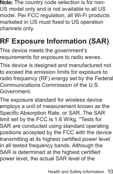 Health and Safety Information  10Note: The country code selection is for non-US model only and is not available to all US model. Per FCC regulation, all Wi-Fi products marketed in US must xed to US operation channels only. RF Exposure Information (SAR)This device meets the government’s requirements for exposure to radio waves.This device is designed and manufactured not to exceed the emission limits for exposure to radio frequency (RF) energy set by the Federal Communications Commission of the U.S. Government.The exposure standard for wireless device employs a unit of measurement known as the Specic Absorption Rate, or SAR. The SAR limit set by the FCC is 1.6 W/kg. *Tests for SAR are conducted using standard operating positions accepted by the FCC with the device transmitting at its highest certied power level in all tested frequency bands. Although the SAR is determined at the highest certied power level, the actual SAR level of the 