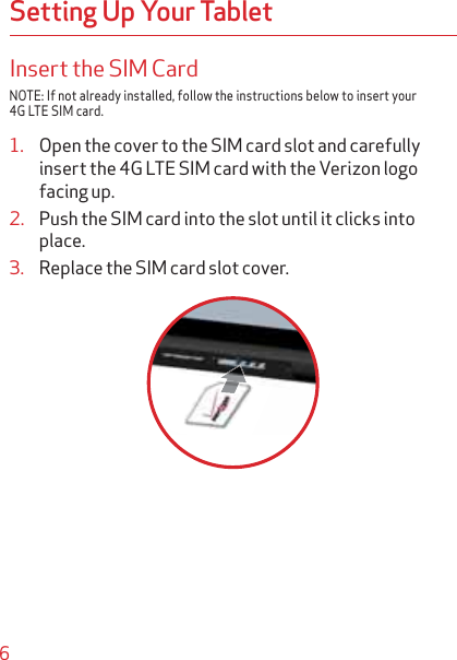 6Setting Up Your TabletInsert the SIM CardNOTE: If not already installed, follow the instructions below to insert your 4G LTE SIM card.1. Open the cover to the SIM card slot and carefully insert the 4G LTE SIM card with the Verizon logo facing up.2. Push the SIM card into the slot until it clicks into place.3. Replace the SIM card slot cover.