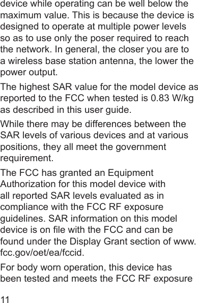 11device while operating can be well below the maximum value. This is because the device is designed to operate at multiple power levels so as to use only the poser required to reach the network. In general, the closer you are to a wireless base station antenna, the lower the power output.The highest SAR value for the model device as reported to the FCC when tested is 0.83 W/kg as described in this user guide.While there may be differences between the SAR levels of various devices and at various positions, they all meet the government requirement.The FCC has granted an Equipment Authorization for this model device with all reported SAR levels evaluated as in compliance with the FCC RF exposure guidelines. SAR information on this model device is on le with the FCC and can be found under the Display Grant section of www.fcc.gov/oet/ea/fccid.For body worn operation, this device has been tested and meets the FCC RF exposure 