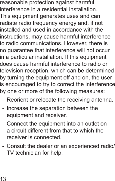 13reasonable protection against harmful interference in a residential installation. This equipment generates uses and can radiate radio frequency energy and, if not installed and used in accordance with the instructions, may cause harmful interference to radio communications. However, there is no guarantee that interference will not occur in a particular installation. If this equipment does cause harmful interference to radio or television reception, which can be determined by turning the equipment off and on, the user is encouraged to try to correct the interference by one or more of the following measures:-  Reorient or relocate the receiving antenna.-  Increase the separation between the equipment and receiver.-  Connect the equipment into an outlet on a circuit different from that to which the receiver is connected.-  Consult the dealer or an experienced radio/TV technician for help.