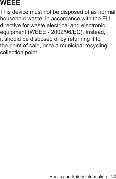 Health and Safety Information  14WEEEThis device must not be disposed of as normal household waste, in accordance with the EU directive for waste electrical and electronic equipment (WEEE - 2002/96/EC). Instead, it should be disposed of by returning it to the point of sale, or to a municipal recycling collection point.