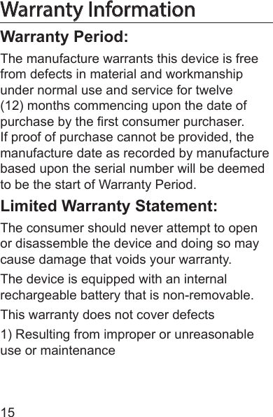 15Warranty InformationWarranty Period:The manufacture warrants this device is free from defects in material and workmanship under normal use and service for twelve (12) months commencing upon the date of purchase by the rst consumer purchaser. If proof of purchase cannot be provided, the manufacture date as recorded by manufacture based upon the serial number will be deemed to be the start of Warranty Period.Limited Warranty Statement:The consumer should never attempt to open or disassemble the device and doing so may cause damage that voids your warranty.The device is equipped with an internal rechargeable battery that is non-removable.This warranty does not cover defects 1) Resulting from improper or unreasonable use or maintenance 