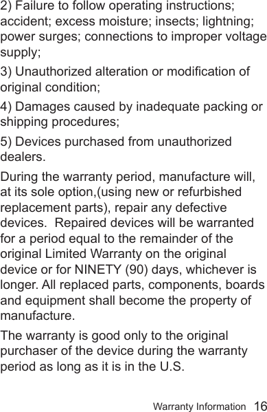 Warranty Information  162) Failure to follow operating instructions; accident; excess moisture; insects; lightning; power surges; connections to improper voltage supply; 3) Unauthorized alteration or modication of original condition; 4) Damages caused by inadequate packing or shipping procedures; 5) Devices purchased from unauthorized dealers.During the warranty period, manufacture will, at its sole option,(using new or refurbished replacement parts), repair any defective devices.  Repaired devices will be warranted for a period equal to the remainder of the original Limited Warranty on the original device or for NINETY (90) days, whichever is longer. All replaced parts, components, boards and equipment shall become the property of manufacture. The warranty is good only to the original purchaser of the device during the warranty period as long as it is in the U.S.