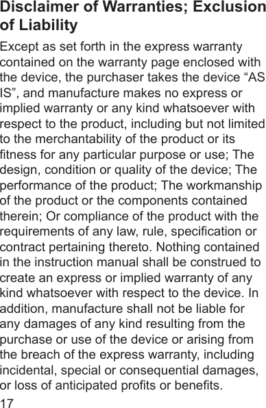 17Disclaimer of Warranties; Exclusion of LiabilityExcept as set forth in the express warranty contained on the warranty page enclosed with the device, the purchaser takes the device “AS IS”, and manufacture makes no express or implied warranty or any kind whatsoever with respect to the product, including but not limited to the merchantability of the product or its tness for any particular purpose or use; The design, condition or quality of the device; The performance of the product; The workmanship of the product or the components contained therein; Or compliance of the product with the requirements of any law, rule, specication or contract pertaining thereto. Nothing contained in the instruction manual shall be construed to create an express or implied warranty of any kind whatsoever with respect to the device. In addition, manufacture shall not be liable for any damages of any kind resulting from the purchase or use of the device or arising from the breach of the express warranty, including incidental, special or consequential damages, or loss of anticipated prots or benets.