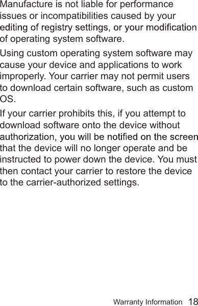 Warranty Information  18Manufacture is not liable for performance issues or incompatibilities caused by your of operating system software.Using custom operating system software may cause your device and applications to work improperly. Your carrier may not permit users to download certain software, such as custom OS. If your carrier prohibits this, if you attempt to download software onto the device without that the device will no longer operate and be instructed to power down the device. You must then contact your carrier to restore the device to the carrier-authorized settings.