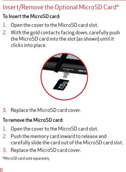 8Insert/Remove the Optional MicroSD Card* To Insert the MicroSD card:1. Open the cover to the MicroSD card slot.2. With the gold contacts facing down, carefully push the MicroSD card into the slot (as shown) until it clicks into place.3. Replace the MicroSD card cover.To remove the MicroSD card:1. Open the cover to the MicroSD card slot.2. Push the memory card inward to release and carefully slide the card out of the MicroSD card slot.3. Replace the MicroSD card cover.*MicroSD card sold separately.