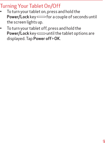 9Turning Your Tablet On/Offq To turn your tablet on, press and hold the Power/Lock key   for a couple of seconds until the screen lights up.q To turn your tablet off, press and hold the Power/Lock key   until the tablet options are displayed. Tap Power off &gt; OK.