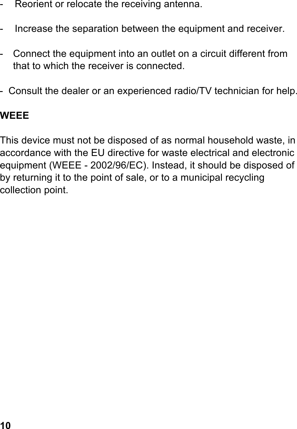  -  Reorient or relocate the receiving antenna.  -  Increase the separation between the equipment and receiver.  -  Connect the equipment into an outlet on a circuit different from that to which the receiver is connected.  -  Consult the dealer or an experienced radio/TV technician for help.  WEEE  This device must not be disposed of as normal household waste, in accordance with the EU directive for waste electrical and electronic equipment (WEEE - 2002/96/EC). Instead, it should be disposed of by returning it to the point of sale, or to a municipal recycling collection point.                     10 