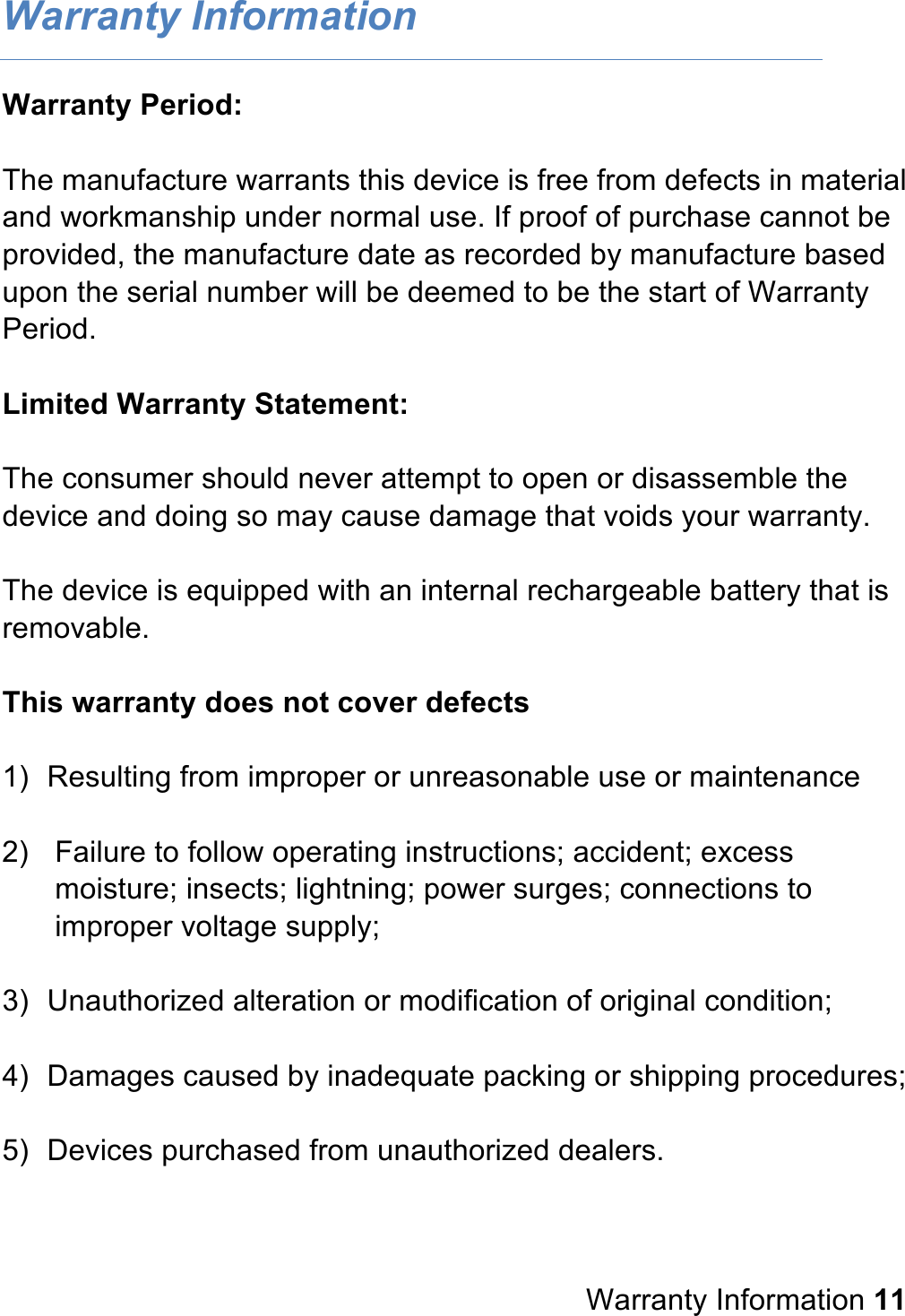 Warranty Information Warranty Period:  The manufacture warrants this device is free from defects in material and workmanship under normal use. If proof of purchase cannot be provided, the manufacture date as recorded by manufacture based upon the serial number will be deemed to be the start of Warranty Period.  Limited Warranty Statement:  The consumer should never attempt to open or disassemble the device and doing so may cause damage that voids your warranty.  The device is equipped with an internal rechargeable battery that is removable.  This warranty does not cover defects  1) Resulting from improper or unreasonable use or maintenance  2) Failure to follow operating instructions; accident; excess moisture; insects; lightning; power surges; connections to improper voltage supply;  3) Unauthorized alteration or modification of original condition;  4) Damages caused by inadequate packing or shipping procedures;  5) Devices purchased from unauthorized dealers.      Warranty Information 11 