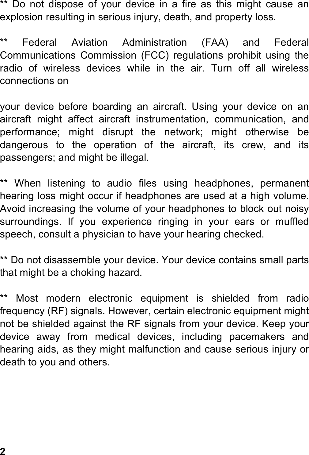 **  Do  not  dispose  of  your  device in  a  fire  as  this  might  cause  an explosion resulting in serious injury, death, and property loss.  **  Federal  Aviation  Administration  (FAA)  and  Federal Communications  Commission  (FCC)  regulations  prohibit  using  the radio  of  wireless  devices  while  in  the  air.  Turn  off  all  wireless connections on  your  device  before  boarding  an  aircraft.  Using  your  device  on  an aircraft  might  affect  aircraft  instrumentation,  communication,  and performance;  might  disrupt  the  network;  might  otherwise  be dangerous  to  the  operation  of  the  aircraft,  its  crew,  and  its passengers; and might be illegal.  **  When  listening  to  audio  files  using  headphones,  permanent hearing loss might occur if headphones are used at a high volume. Avoid increasing the volume of your headphones to block out noisy surroundings.  If  you  experience  ringing  in  your  ears  or  muffled speech, consult a physician to have your hearing checked.  ** Do not disassemble your device. Your device contains small parts that might be a choking hazard.  **  Most  modern  electronic  equipment  is  shielded  from  radio frequency (RF) signals. However, certain electronic equipment might not be shielded against the RF signals from your device. Keep your device  away  from  medical  devices,  including  pacemakers  and hearing aids, as they might malfunction and cause serious injury or death to you and others.         2 