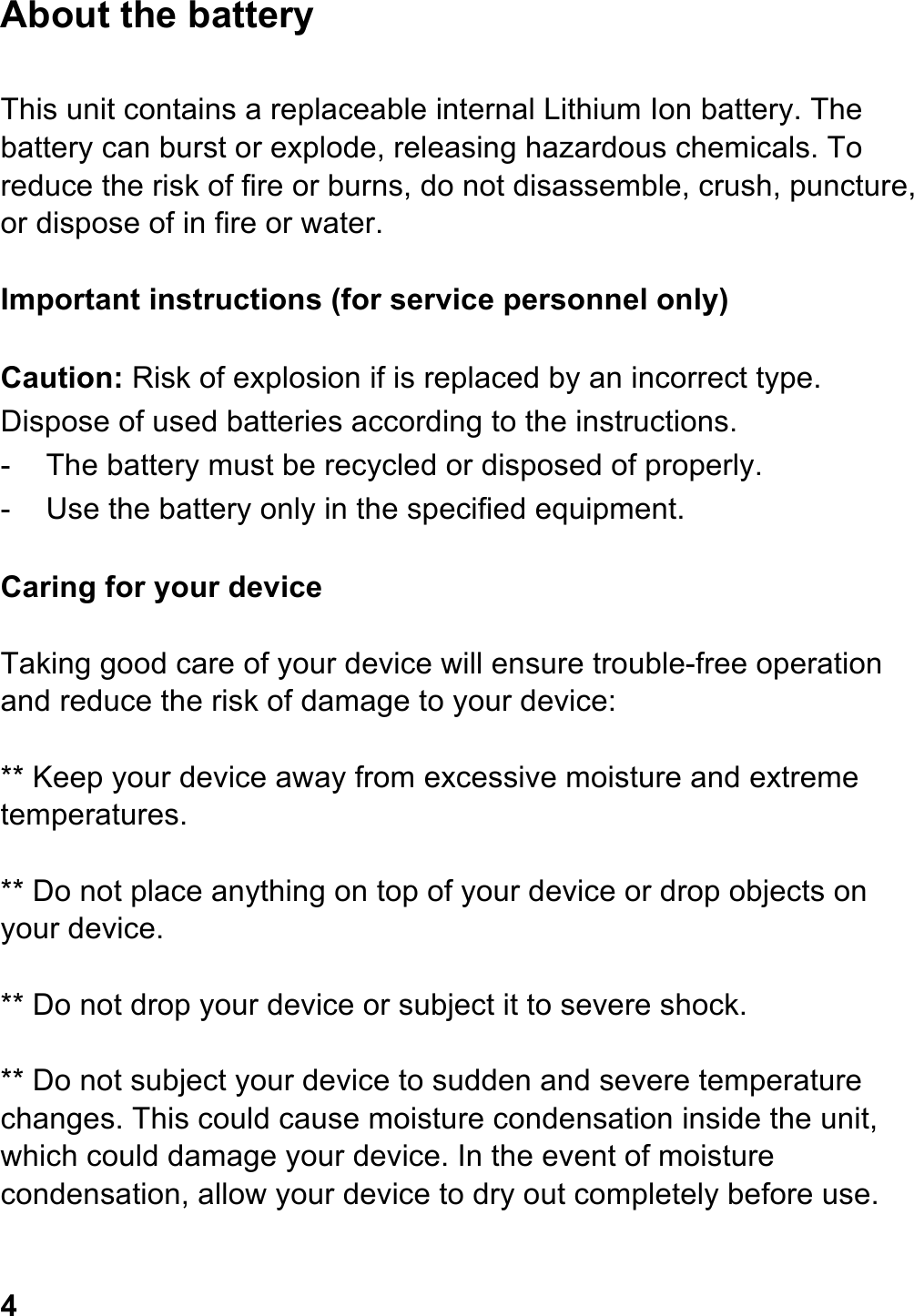 About the battery  This unit contains a replaceable internal Lithium Ion battery. The battery can burst or explode, releasing hazardous chemicals. To reduce the risk of fire or burns, do not disassemble, crush, puncture, or dispose of in fire or water.  Important instructions (for service personnel only)  Caution: Risk of explosion if is replaced by an incorrect type. Dispose of used batteries according to the instructions.                     -  The battery must be recycled or disposed of properly. -  Use the battery only in the specified equipment.  Caring for your device  Taking good care of your device will ensure trouble-free operation and reduce the risk of damage to your device:  ** Keep your device away from excessive moisture and extreme temperatures.  ** Do not place anything on top of your device or drop objects on your device.  ** Do not drop your device or subject it to severe shock.  ** Do not subject your device to sudden and severe temperature changes. This could cause moisture condensation inside the unit, which could damage your device. In the event of moisture condensation, allow your device to dry out completely before use.   4 