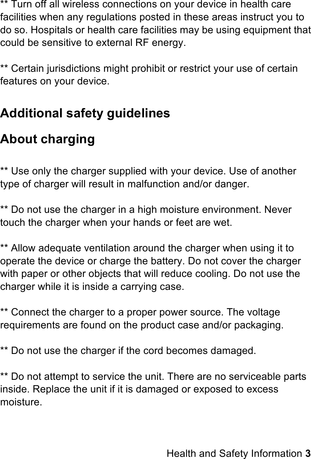 ** Turn off all wireless connections on your device in health care facilities when any regulations posted in these areas instruct you to do so. Hospitals or health care facilities may be using equipment that could be sensitive to external RF energy.  ** Certain jurisdictions might prohibit or restrict your use of certain features on your device.  Additional safety guidelines About charging  ** Use only the charger supplied with your device. Use of another type of charger will result in malfunction and/or danger.  ** Do not use the charger in a high moisture environment. Never touch the charger when your hands or feet are wet.  ** Allow adequate ventilation around the charger when using it to operate the device or charge the battery. Do not cover the charger with paper or other objects that will reduce cooling. Do not use the charger while it is inside a carrying case.  ** Connect the charger to a proper power source. The voltage requirements are found on the product case and/or packaging.  ** Do not use the charger if the cord becomes damaged.  ** Do not attempt to service the unit. There are no serviceable parts inside. Replace the unit if it is damaged or exposed to excess moisture.      Health and Safety Information 3 