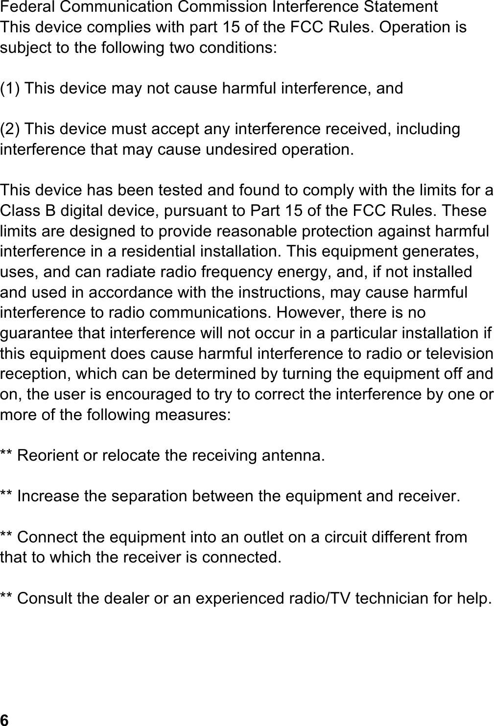 Federal Communication Commission Interference Statement This device complies with part 15 of the FCC Rules. Operation is subject to the following two conditions:  (1) This device may not cause harmful interference, and  (2) This device must accept any interference received, including interference that may cause undesired operation.  This device has been tested and found to comply with the limits for a Class B digital device, pursuant to Part 15 of the FCC Rules. These limits are designed to provide reasonable protection against harmful interference in a residential installation. This equipment generates, uses, and can radiate radio frequency energy, and, if not installed and used in accordance with the instructions, may cause harmful interference to radio communications. However, there is no guarantee that interference will not occur in a particular installation if this equipment does cause harmful interference to radio or television reception, which can be determined by turning the equipment off and on, the user is encouraged to try to correct the interference by one or more of the following measures:  ** Reorient or relocate the receiving antenna.  ** Increase the separation between the equipment and receiver.  ** Connect the equipment into an outlet on a circuit different from that to which the receiver is connected.    ** Consult the dealer or an experienced radio/TV technician for help.      6 