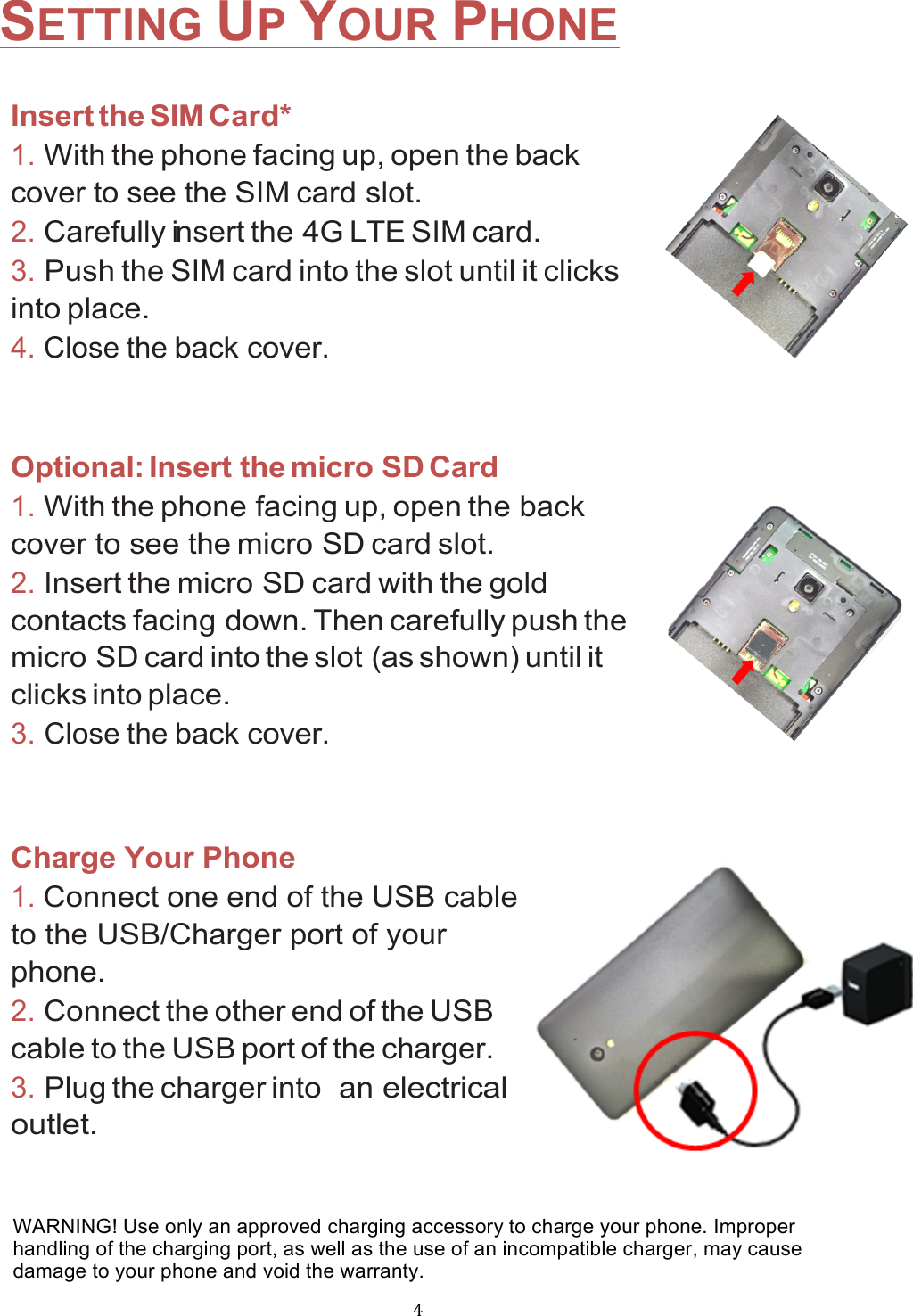 !4!SETTING UP YOUR PHONE  Insert the SIM Card* 1. With the phone facing up, open the back    cover to see the SIM card slot.    2. Carefully insert the 4G LTE SIM card.  3. Push the SIM card into the slot until it clicks into place. 4. Close the back cover.  Optional: Insert the micro SD Card 1. With the phone facing up, open the back cover to see the micro SD card slot.    2. Insert the micro SD card with the gold contacts facing down. Then carefully push the micro SD card into the slot (as shown) until it clicks into place. 3. Close the back cover.   Charge Your Phone 1. Connect one end of the USB cable to the USB/Charger port of your phone.  2. Connect the other end of the USB cable to the USB port of the charger. 3. Plug the charger into  an electrical outlet. WARNING! Use only an approved charging accessory to charge your phone. Improper handling of the charging port, as well as the use of an incompatible charger, may cause damage to your phone and void the warranty. 