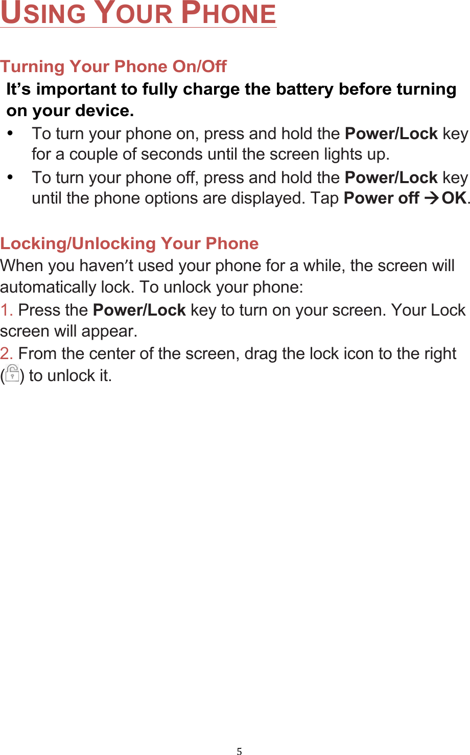 !5!USING YOUR PHONE  Turning Your Phone On/Off   It’s important to fully charge the battery before turning on your device. • To turn your phone on, press and hold the Power/Lock key for a couple of seconds until the screen lights up. • To turn your phone off, press and hold the Power/Lock key until the phone options are displayed. Tap Power off àOK.  Locking/Unlocking Your Phone When you haven’t used your phone for a while, the screen will automatically lock. To unlock your phone: 1. Press the Power/Lock key to turn on your screen. Your Lock screen will appear. 2. From the center of the screen, drag the lock icon to the right () to unlock it. 