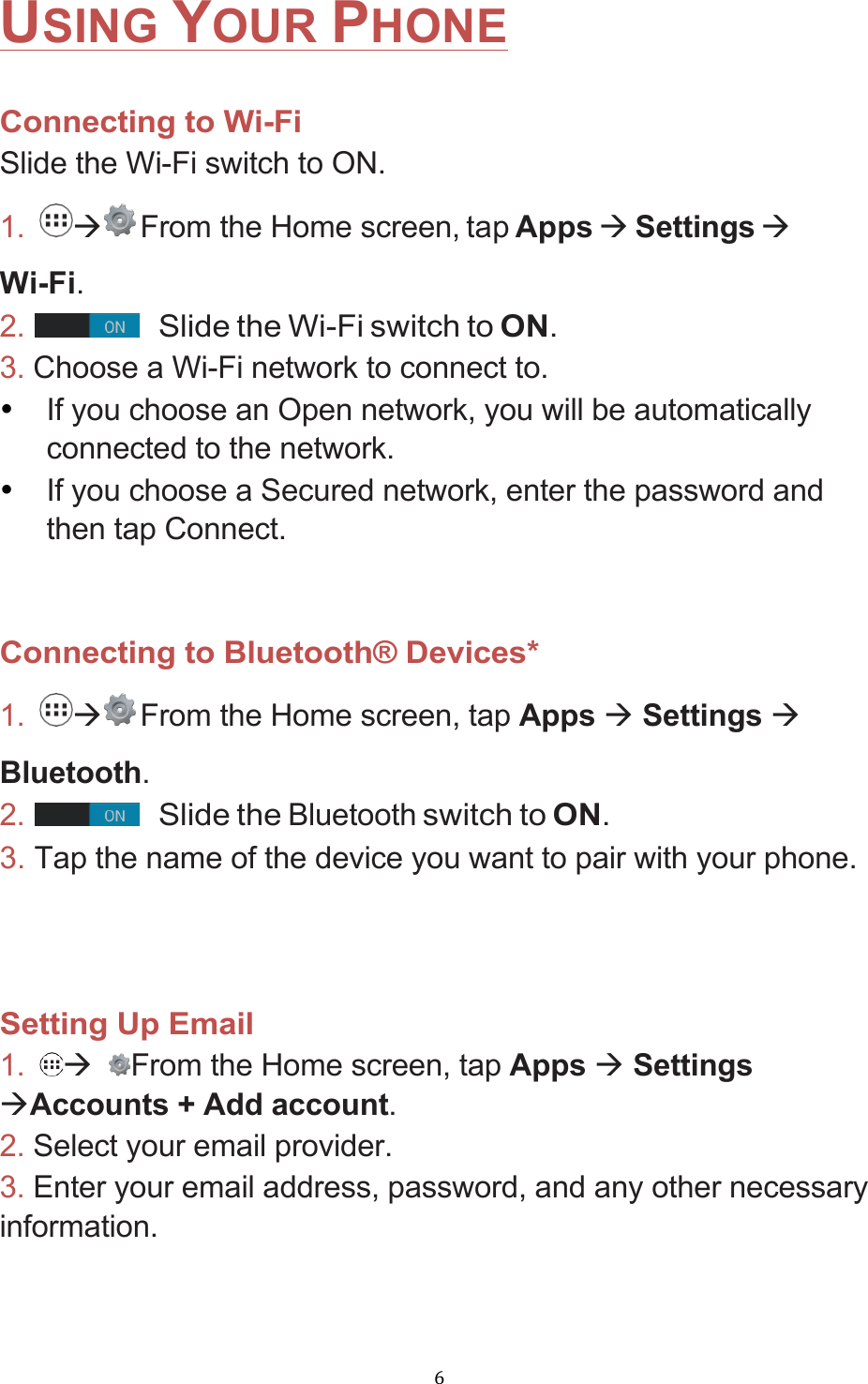 !6!USING YOUR PHONE  Connecting to Wi-Fi Slide the Wi-Fi switch to ON. 1. à From the Home screen, tap Apps à Settings à Wi-Fi. 2.         Slide the Wi-Fi switch to ON. 3. Choose a Wi-Fi network to connect to. • If you choose an Open network, you will be automatically connected to the network. • If you choose a Secured network, enter the password and then tap Connect.   Connecting to Bluetooth® Devices* 1.  à From the Home screen, tap Apps à Settings à Bluetooth. 2.          Slide the Bluetooth switch to ON. 3. Tap the name of the device you want to pair with your phone.    Setting Up Email 1.  à From the Home screen, tap Apps à Settings àAccounts + Add account. 2. Select your email provider. 3. Enter your email address, password, and any other necessary information.    