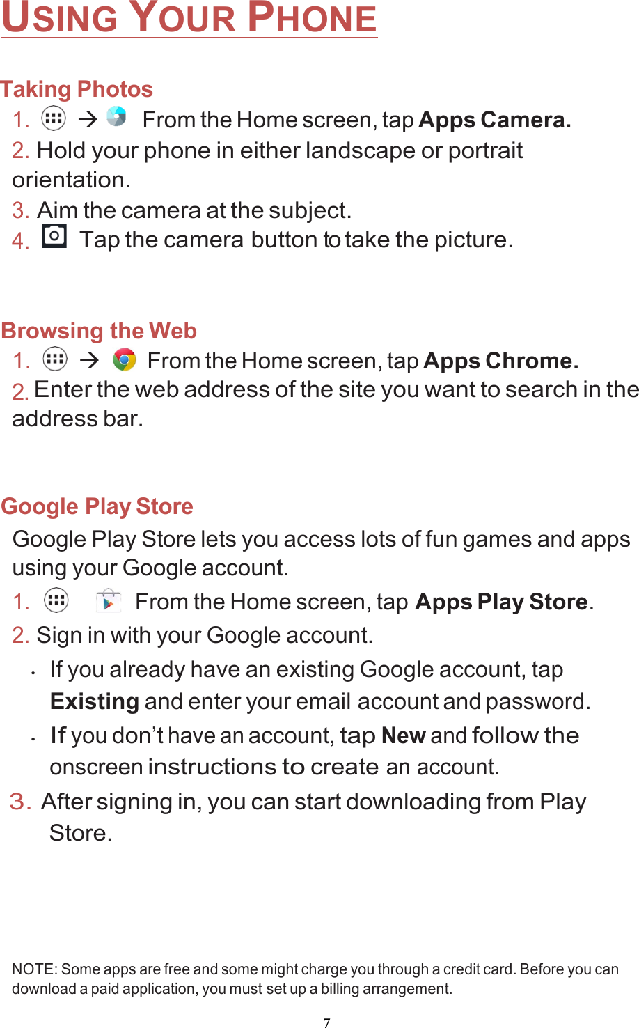 !7!USING YOUR PHONE  Taking Photos 1.  à    From the Home screen, tap Apps Camera. 2. Hold your phone in either landscape or portrait orientation. 3. Aim the camera at the subject. 4.  Tap the camera button to take the picture.   Browsing the Web 1.  à   From the Home screen, tap Apps Chrome. 2. Enter the web address of the site you want to search in the address bar.   Google Play Store Google Play Store lets you access lots of fun games and apps using your Google account. 1.     From the Home screen, tap Apps Play Store. 2. Sign in with your Google account. • If you already have an existing Google account, tap Existing and enter your email account and password. • If you don’t have an account, tap New and follow the onscreen instructions to create an account. 3. After signing in, you can start downloading from Play Store.    NOTE: Some apps are free and some might charge you through a credit card. Before you can download a paid application, you must set up a billing arrangement. 