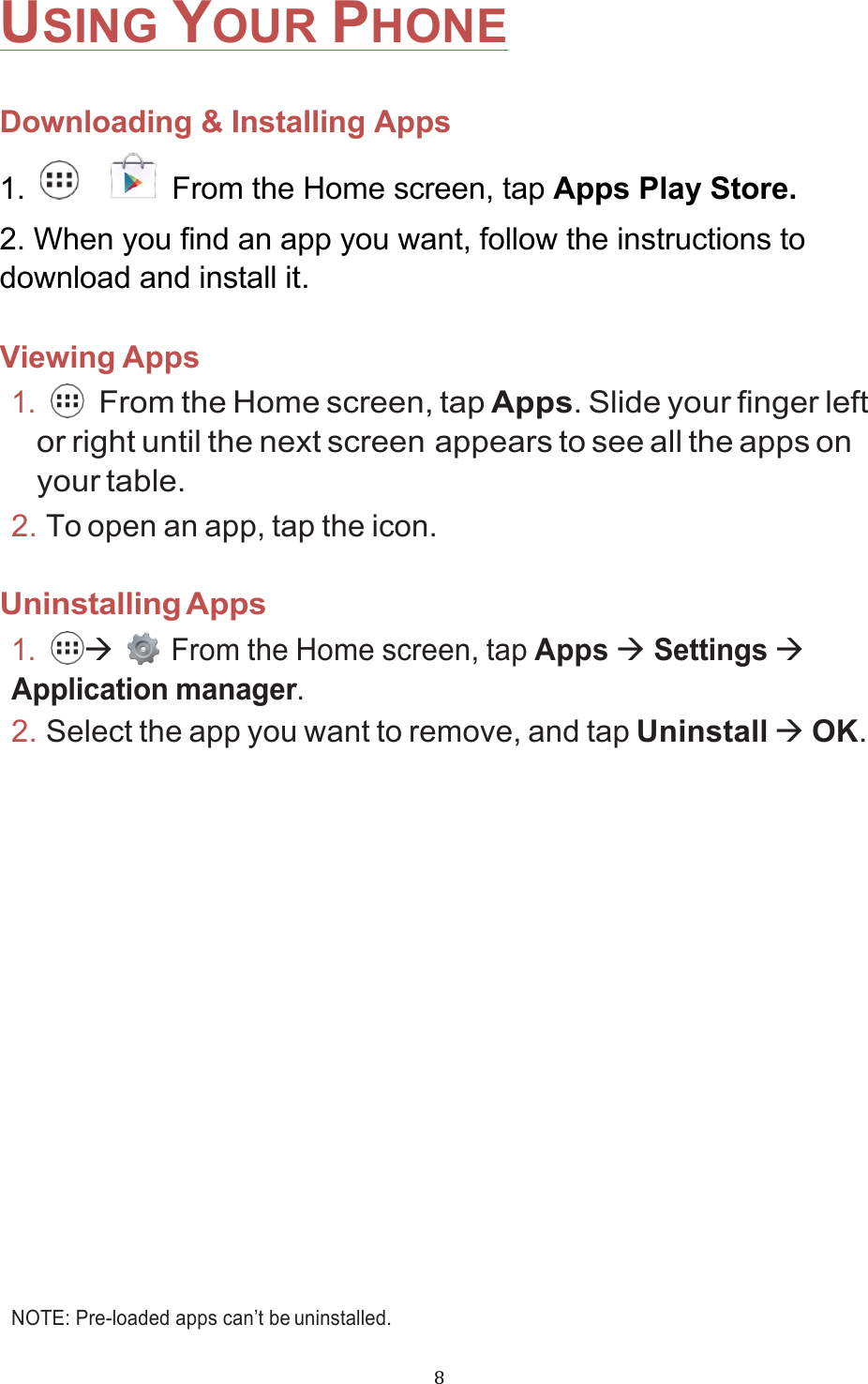 !8!USING YOUR PHONE  Downloading &amp; Installing Apps 1.      From the Home screen, tap Apps Play Store. 2. When you find an app you want, follow the instructions to download and install it.  Viewing Apps 1.   From the Home screen, tap Apps. Slide your finger left or right until the next screen appears to see all the apps on your table. 2. To open an app, tap the icon.  Uninstalling Apps 1. à    From the Home screen, tap Apps à Settings à Application manager. 2. Select the app you want to remove, and tap Uninstall à OK.              NOTE: Pre-loaded apps can’t be uninstalled. 