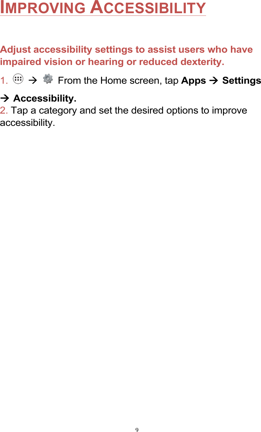 !9!IMPROVING ACCESSIBILITY  Adjust accessibility settings to assist users who have impaired vision or hearing or reduced dexterity. 1.    à    From the Home screen, tap Apps à Settings à Accessibility. 2. Tap a category and set the desired options to improve accessibility. !!