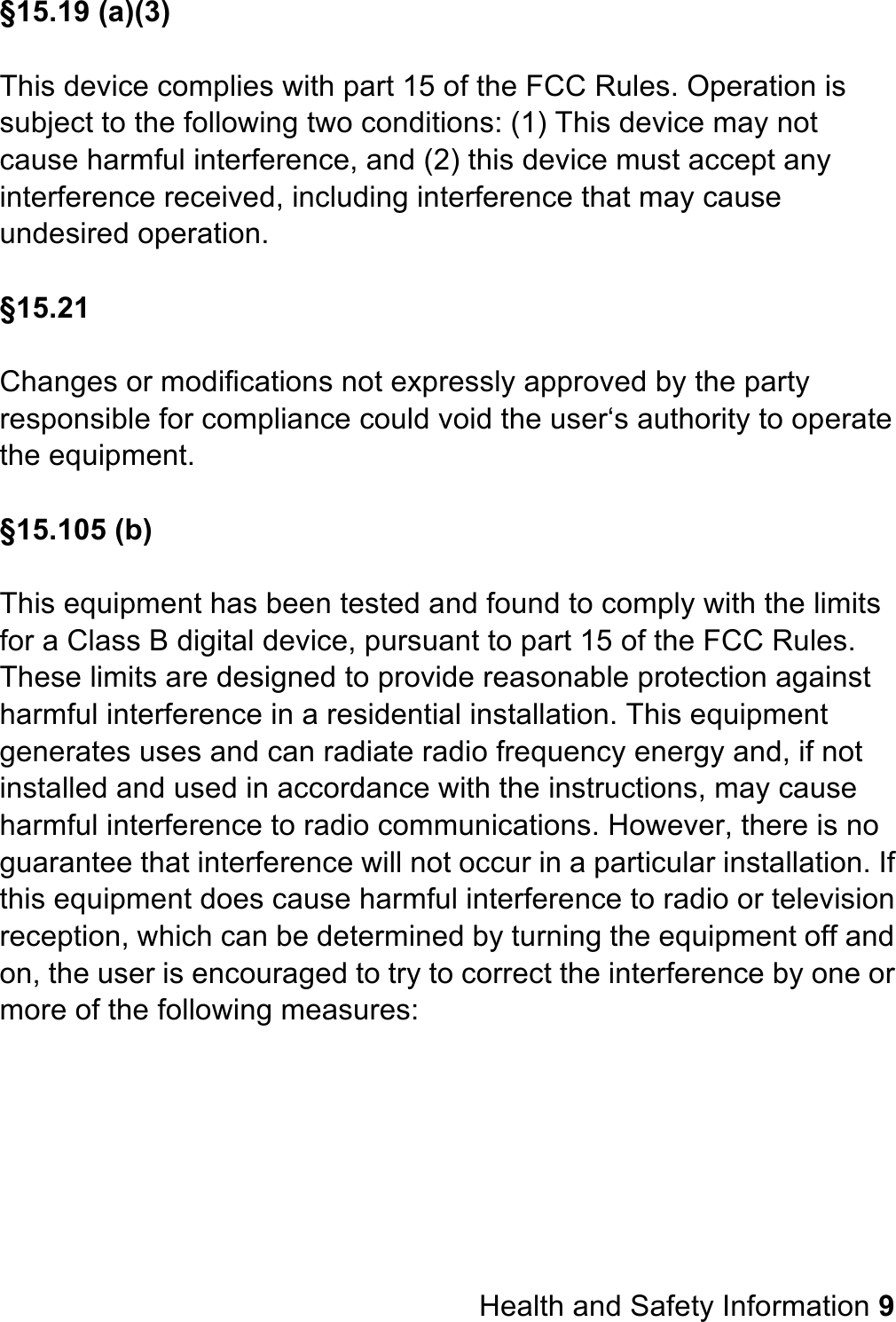 §15.19 (a)(3)  This device complies with part 15 of the FCC Rules. Operation is subject to the following two conditions: (1) This device may not cause harmful interference, and (2) this device must accept any interference received, including interference that may cause undesired operation.  §15.21  Changes or modifications not expressly approved by the party responsible for compliance could void the user‘s authority to operate the equipment.  §15.105 (b)  This equipment has been tested and found to comply with the limits for a Class B digital device, pursuant to part 15 of the FCC Rules. These limits are designed to provide reasonable protection against harmful interference in a residential installation. This equipment generates uses and can radiate radio frequency energy and, if not installed and used in accordance with the instructions, may cause harmful interference to radio communications. However, there is no guarantee that interference will not occur in a particular installation. If this equipment does cause harmful interference to radio or television reception, which can be determined by turning the equipment off and on, the user is encouraged to try to correct the interference by one or more of the following measures:          Health and Safety Information 9 