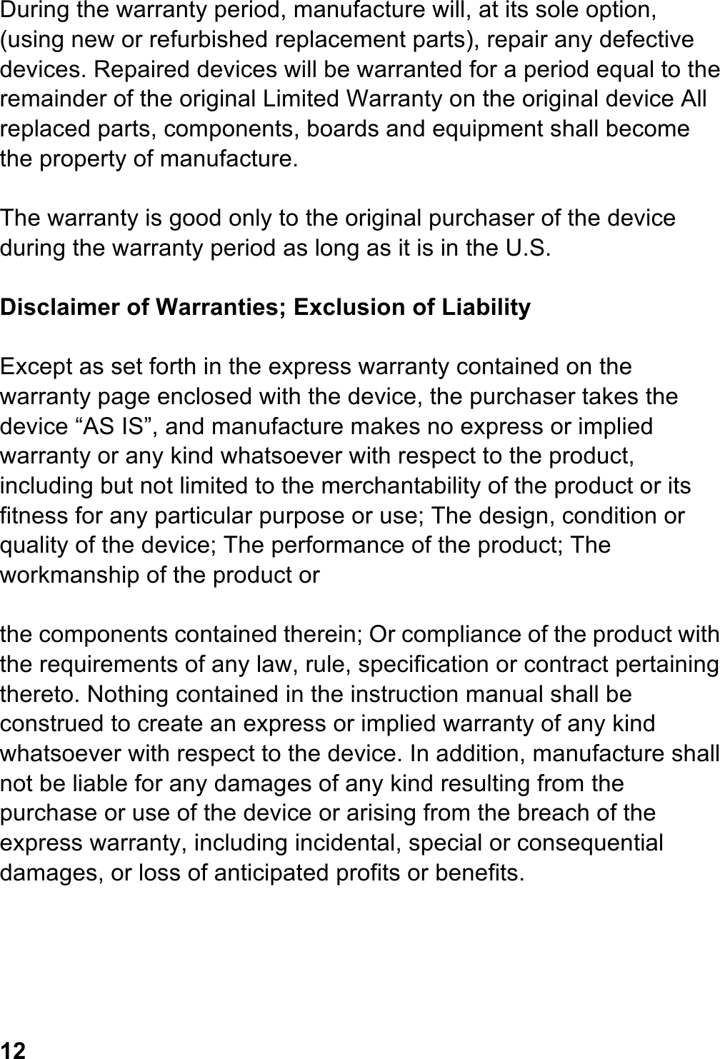 During the warranty period, manufacture will, at its sole option, (using new or refurbished replacement parts), repair any defective devices. Repaired devices will be warranted for a period equal to the remainder of the original Limited Warranty on the original device All replaced parts, components, boards and equipment shall become the property of manufacture.  The warranty is good only to the original purchaser of the device during the warranty period as long as it is in the U.S.  Disclaimer of Warranties; Exclusion of Liability  Except as set forth in the express warranty contained on the warranty page enclosed with the device, the purchaser takes the device “AS IS”, and manufacture makes no express or implied warranty or any kind whatsoever with respect to the product, including but not limited to the merchantability of the product or its fitness for any particular purpose or use; The design, condition or quality of the device; The performance of the product; The workmanship of the product or  the components contained therein; Or compliance of the product with the requirements of any law, rule, specification or contract pertaining thereto. Nothing contained in the instruction manual shall be construed to create an express or implied warranty of any kind whatsoever with respect to the device. In addition, manufacture shall not be liable for any damages of any kind resulting from the purchase or use of the device or arising from the breach of the express warranty, including incidental, special or consequential damages, or loss of anticipated profits or benefits.      12 