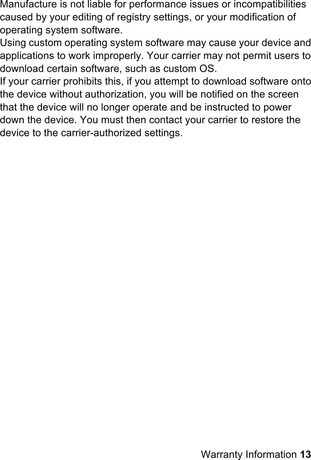 Manufacture is not liable for performance issues or incompatibilities caused by your editing of registry settings, or your modification of operating system software. Using custom operating system software may cause your device and applications to work improperly. Your carrier may not permit users to download certain software, such as custom OS. If your carrier prohibits this, if you attempt to download software onto the device without authorization, you will be notified on the screen that the device will no longer operate and be instructed to power down the device. You must then contact your carrier to restore the device to the carrier-authorized settings.                           Warranty Information 13 