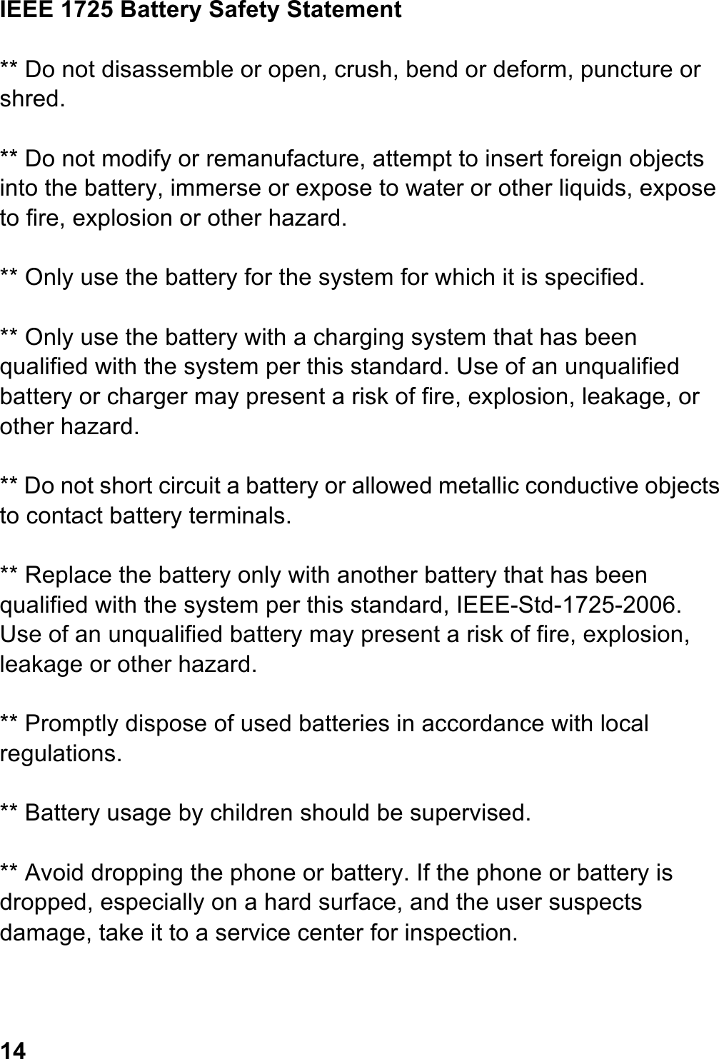 IEEE 1725 Battery Safety Statement  ** Do not disassemble or open, crush, bend or deform, puncture or shred.  ** Do not modify or remanufacture, attempt to insert foreign objects into the battery, immerse or expose to water or other liquids, expose to fire, explosion or other hazard.  ** Only use the battery for the system for which it is specified.  ** Only use the battery with a charging system that has been qualified with the system per this standard. Use of an unqualified battery or charger may present a risk of fire, explosion, leakage, or other hazard.  ** Do not short circuit a battery or allowed metallic conductive objects to contact battery terminals.  ** Replace the battery only with another battery that has been qualified with the system per this standard, IEEE-Std-1725-2006. Use of an unqualified battery may present a risk of fire, explosion, leakage or other hazard.  ** Promptly dispose of used batteries in accordance with local regulations.  ** Battery usage by children should be supervised.  ** Avoid dropping the phone or battery. If the phone or battery is dropped, especially on a hard surface, and the user suspects damage, take it to a service center for inspection.    14