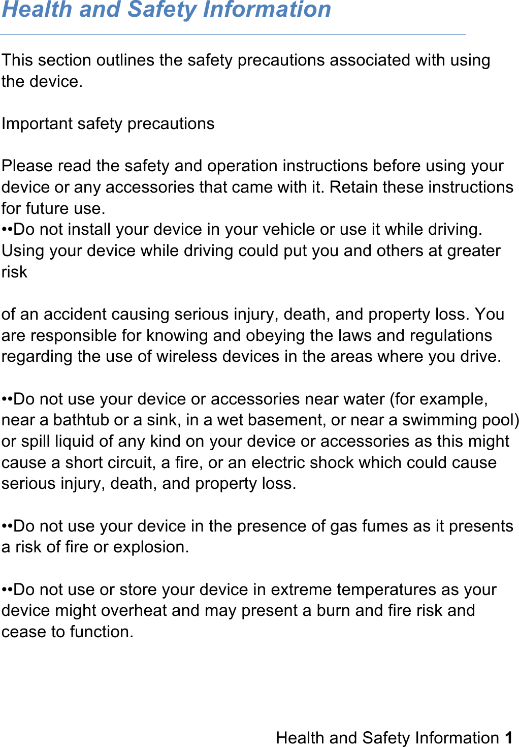 Health and Safety Information This section outlines the safety precautions associated with using the device.  Important safety precautions  Please read the safety and operation instructions before using your device or any accessories that came with it. Retain these instructions for future use. ••Do not install your device in your vehicle or use it while driving. Using your device while driving could put you and others at greater risk  of an accident causing serious injury, death, and property loss. You are responsible for knowing and obeying the laws and regulations regarding the use of wireless devices in the areas where you drive.  ••Do not use your device or accessories near water (for example, near a bathtub or a sink, in a wet basement, or near a swimming pool) or spill liquid of any kind on your device or accessories as this might cause a short circuit, a fire, or an electric shock which could cause serious injury, death, and property loss.  ••Do not use your device in the presence of gas fumes as it presents a risk of fire or explosion.  ••Do not use or store your device in extreme temperatures as your device might overheat and may present a burn and fire risk and cease to function.       Health and Safety Information 1 