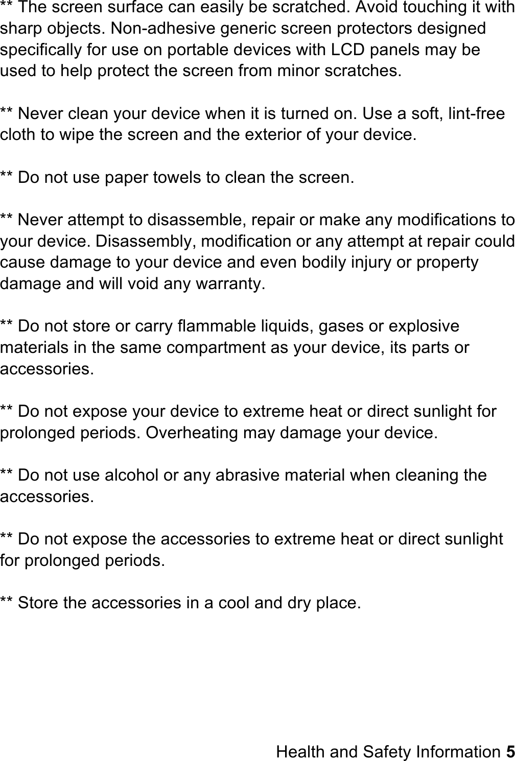 ** The screen surface can easily be scratched. Avoid touching it with sharp objects. Non-adhesive generic screen protectors designed specifically for use on portable devices with LCD panels may be used to help protect the screen from minor scratches.  ** Never clean your device when it is turned on. Use a soft, lint-free cloth to wipe the screen and the exterior of your device.  ** Do not use paper towels to clean the screen.  ** Never attempt to disassemble, repair or make any modifications to your device. Disassembly, modification or any attempt at repair could cause damage to your device and even bodily injury or property damage and will void any warranty.  ** Do not store or carry flammable liquids, gases or explosive materials in the same compartment as your device, its parts or accessories.  ** Do not expose your device to extreme heat or direct sunlight for prolonged periods. Overheating may damage your device.  ** Do not use alcohol or any abrasive material when cleaning the accessories.  ** Do not expose the accessories to extreme heat or direct sunlight for prolonged periods.  ** Store the accessories in a cool and dry place.         Health and Safety Information 5 