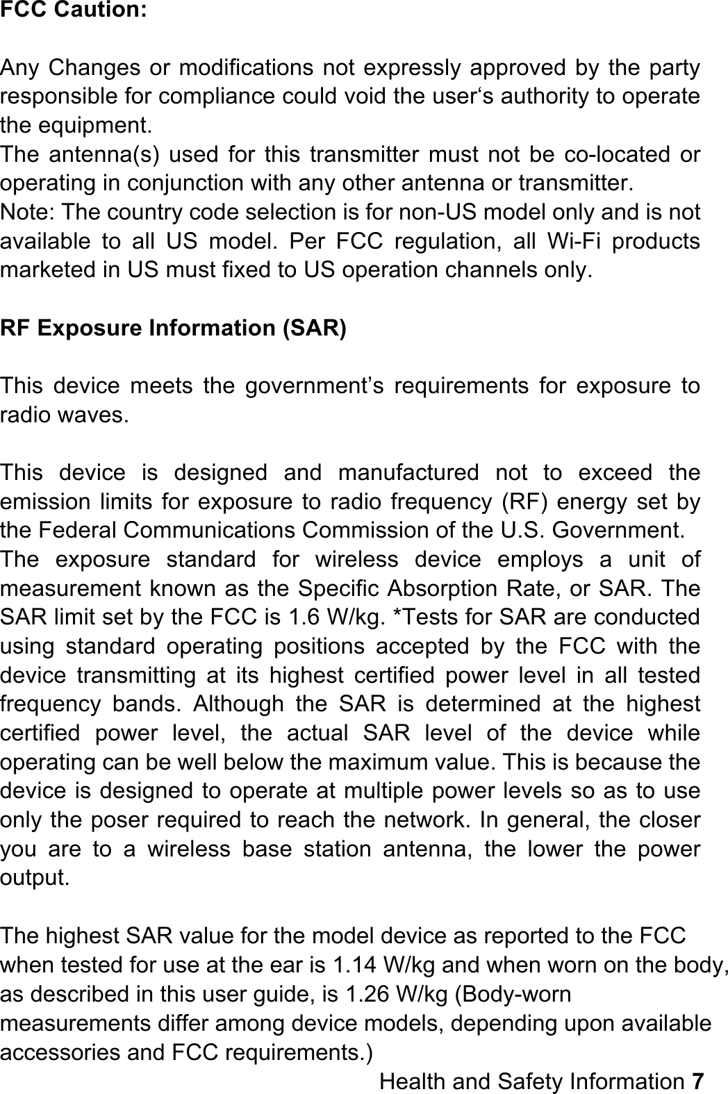 FCC Caution:  Any Changes or modifications not expressly approved by the party responsible for compliance could void the user‘s authority to operate the equipment. The  antenna(s)  used  for  this transmitter  must not  be  co-located or operating in conjunction with any other antenna or transmitter. Note: The country code selection is for non-US model only and is not available  to  all  US  model.  Per  FCC  regulation,  all  Wi-Fi  products marketed in US must fixed to US operation channels only.                RF Exposure Information (SAR)  This  device  meets  the  government’s  requirements  for  exposure  to radio waves.  This  device  is  designed  and  manufactured  not  to  exceed  the emission limits for exposure to  radio frequency (RF) energy  set by the Federal Communications Commission of the U.S. Government. The  exposure  standard  for  wireless  device  employs  a  unit  of measurement known as the Specific Absorption Rate, or SAR. The SAR limit set by the FCC is 1.6 W/kg. *Tests for SAR are conducted using  standard  operating  positions  accepted  by  the  FCC  with  the device  transmitting  at  its  highest  certified  power  level  in  all  tested frequency  bands.  Although  the  SAR  is  determined  at  the  highest certified  power level,  the  actual  SAR  level  of  the  device  while operating can be well below the maximum value. This is because the device is designed to operate at multiple power levels so as to use only the poser required to reach the network. In general, the closer you  are  to  a  wireless  base  station  antenna,  the  lower  the  power output.  The highest SAR value for the model device as reported to the FCC when tested for use at the ear is 1.14 W/kg and when worn on the body, as described in this user guide, is 1.26 W/kg (Body-worn measurements differ among device models, depending upon available accessories and FCC requirements.)                                                               Health and Safety Information 7 