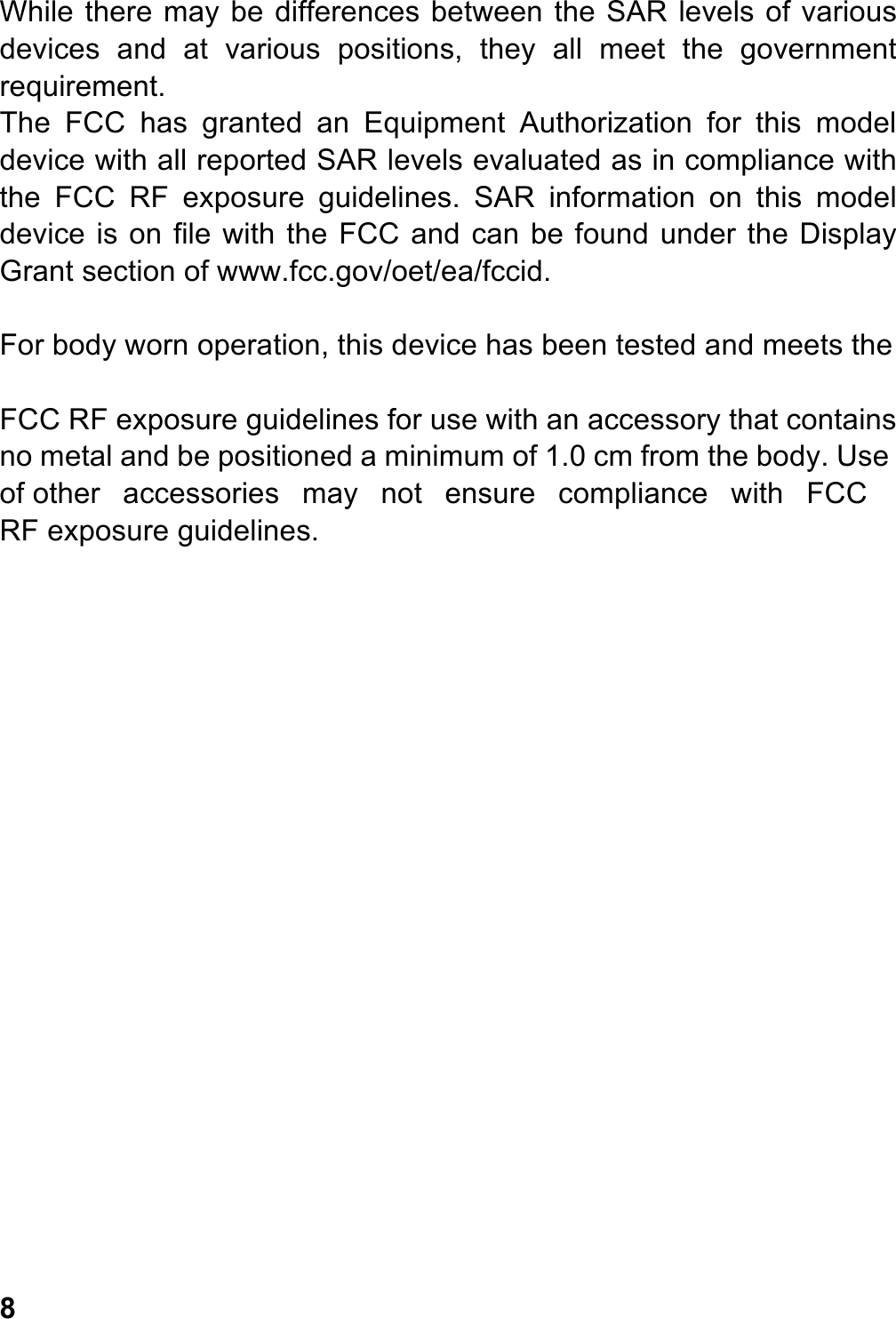 While there may be differences between the SAR levels of various devices  and  at  various  positions,  they  all  meet  the  government requirement. The  FCC  has  granted  an  Equipment  Authorization  for  this  model device with all reported SAR levels evaluated as in compliance with the  FCC  RF  exposure  guidelines.  SAR  information  on  this  model device is on file with the FCC and can be found under the Display Grant section of www.fcc.gov/oet/ea/fccid.  For body worn operation, this device has been tested and meets the  FCC RF exposure guidelines for use with an accessory that contains no metal and be positioned a minimum of 1.0 cm from the body. Use of other  accessories  may  not  ensure  compliance  with  FCC RF exposure guidelines.                     8 