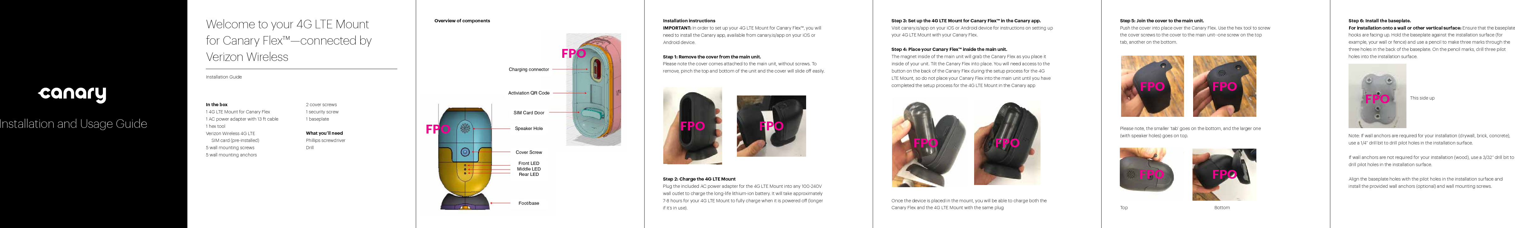 Step 3: Set up the 4G LTE Mount for Canary Flex™ in the Canary app.Visit canary.is/app on your iOS or Android device for instructions on setting up your 4G LTE Mount with your Canary Flex. Step 4: Place your Canary Flex™ inside the main unit. The magnet inside of the main unit will grab the Canary Flex as you place it inside of your unit. Tilt the Canary Flex into place. You will need access to the button on the back of the Canary Flex during the setup process for the 4G LTE Mount, so do not place your Canary Flex into the main unit until you have completed the setup process for the 4G LTE Mount in the Canary appOnce the device is placed in the mount, you will be able to charge both the Canary Flex and the 4G LTE Mount with the same plugWelcome to your 4G LTE Mount  for Canary Flex™—connected by  Verizon WirelessInstallation GuideIn the box1 4G LTE Mount for Canary Flex1 AC power adapter with 13 ft cable1 hex toolVerizon Wireless 4G LTE  SIM card (pre-installed) 5 wall mounting screws5 wall mounting anchors2 cover screws1 security screw1 baseplateWhat you’ll needPhillips screwdriverDrill Step 5: Join the cover to the main unit. Push the cover into place over the Canary Flex. Use the hex tool to screw the cover screws to the cover to the main unit--one screw on the top tab, another on the bottom.Please note, the smaller ‘tab’ goes on the bottom, and the larger one (with speaker holes) goes on top. Top    BottomInstallation instructionsIMPORTANT: In order to set up your 4G LTE Mount for Canary Flex™, you will need to install the Canary app, available from canary.is/app on your iOS or Android device. Step 1: Remove the cover from the main unit. Please note the cover comes attached to the main unit, without screws. To remove, pinch the top and bottom of the unit and the cover will slide o easily. Step 2: Charge the 4G LTE MountPlug the included AC power adapter for the 4G LTE Mount into any 100-240V wall outlet to charge the long-life lithium-ion battery. It will take approximately 7-8 hours for your 4G LTE Mount to fully charge when it is powered o (longer if it’s in use).Overview of componentsCover ScrewSpeaker HoleFoot/baseFront LEDMiddle LEDRear LEDSIM Card DoorActiviation QR CodeCharging connectorStep 6: Install the baseplate. For installation onto a wall or other vertical surface: Ensure that the baseplate hooks are facing up. Hold the baseplate against the installation surface (for example, your wall or fence) and use a pencil to make three marks through the three holes in the back of the baseplate. On the pencil marks, drill three pilot holes into the installation surface.         Note: If wall anchors are required for your installation (drywall, brick, concrete), use a 1/4” drill bit to drill pilot holes in the installation surface. If wall anchors are not required for your installation (wood), use a 3/32” drill bit to drill pilot holes in the installation surface.      Align the baseplate holes with the pilot holes in the installation surface and install the provided wall anchors (optional) and wall mounting screws. FPO FPOFPO FPOFPO FPOFPO FPOFPOFPOFPOThis side upInstallation and Usage Guide