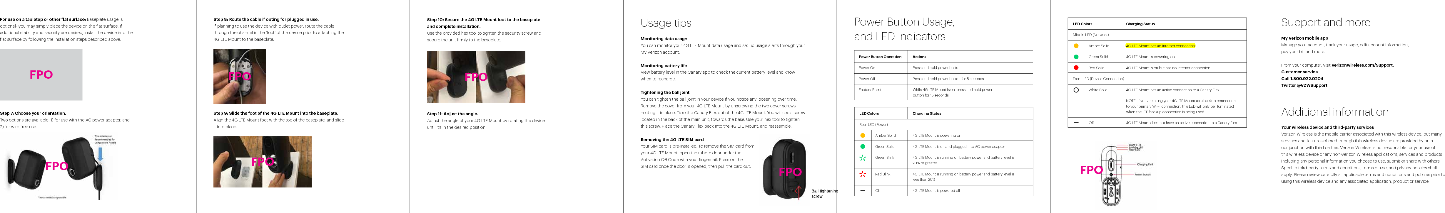 For use on a tabletop or other flat surface: Baseplate usage is optional--you may simply place the device on the flat surface. If additional stability and security are desired, install the device into the flat surface by following the installation steps described above. Step 7: Choose your orientation. Two options are available: 1) for use with the AC power adapter, and 2) for wire-free use. Step 8: Route the cable if opting for plugged in use. If planning to use the device with outlet power, route the cable through the channel in the ‘foot’ of the device prior to attaching the 4G LTE Mount to the baseplate. Step 9: Slide the foot of the 4G LTE Mount into the baseplate.  Align the 4G LTE Mount foot with the top of the baseplate, and slide it into place.  Power Button OperationPower OnPower OFactory ResetActionsPress and hold power buttonPress and hold power button for 5 secondsWhile 4G LTE Mount is on, press and hold power button for 15 secondsStep 10: Secure the 4G LTE Mount foot to the baseplate and complete installation. Use the provided hex tool to tighten the security screw and secure the unit firmly to the baseplate.Step 11: Adjust the angle.Adjust the angle of your 4G LTE Mount by rotating the device until it’s in the desired position. Usage tipsMonitoring data usageYou can monitor your 4G LTE Mount data usage and set up usage alerts through your  My Verizon account. Monitoring battery lifeView battery level in the Canary app to check the current battery level and know  when to recharge. Tightening the ball jointYou can tighten the ball joint in your device if you notice any loosening over time.  Remove the cover from your 4G LTE Mount by unscrewing the two cover screws  holding it in place. Take the Canary Flex out of the 4G LTE Mount. You will see a screw located in the back of the main unit, towards the base. Use your hex tool to tighten  this screw. Place the Canary Flex back into the 4G LTE Mount, and reassemble.  Removing the 4G LTE SIM cardYour SIM card is pre-installed. To remove the SIM card from  your 4G LTE Mount, open the rubber door under the  Activation QR Code with your fingernail. Press on the  SIM card once the door is opened, then pull the card out. Power Button Usage,  and LED Indicators Charging Status4G LTE Mount is powering on4G LTE Mount is on and plugged into AC power adapter4G LTE Mount is running on battery power and battery level is 20% or greater4G LTE Mount is running on battery power and battery level is less than 20%4G LTE Mount is powered oCharging Status4G LTE Mount has an Internet connection4G LTE Mount is powering on4G LTE Mount is on but has no Internet connection4G LTE Mount has an active connection to a Canary FlexNOTE: If you are using your 4G LTE Mount as a backup connection to your primary Wi-Fi connection, this LED will only be illuminated when the LTE backup connection is being used.4G LTE Mount does not have an active connection to a Canary FlexLED ColorsRear LED (Power)Amber SolidGreen SolidGreen BlinkRed BlinkOLED ColorsMiddle LED (Network)Amber SolidGreen SolidRed SolidFront LED (Device Connection)White SolidOSupport and moreMy Verizon mobile appManage your account, track your usage, edit account information,  pay your bill and more.From your computer, visit verizonwireless.com/Support.Customer serviceCall 1.800.922.0204Twitter @VZWSupportAdditional informationYour wireless device and third-party servicesVerizon Wireless is the mobile carrier associated with this wireless device, but many services and features oered through this wireless device are provided by or in conjunction with third parties. Verizon Wireless is not responsible for your use of this wireless device or any non-Verizon Wireless applications, services and products including any personal information you choose to use, submit or share with others. Specific third-party terms and conditions, terms of use, and privacy policies shall apply. Please review carefully all applicable terms and conditions and policies prior to using this wireless device and any associated application, product or service.FPOFPOFPOFPOFPOFPOBall tightening screwFPO