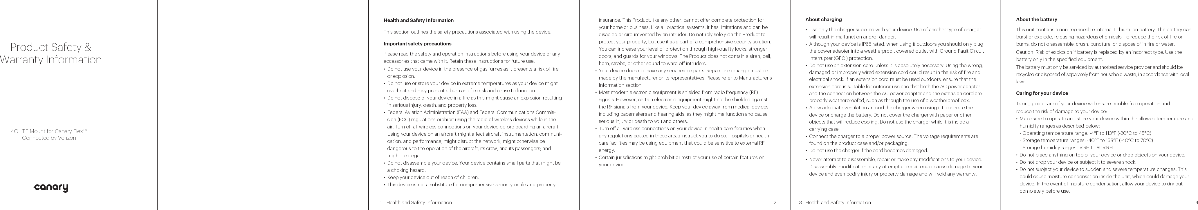 sdfHealth and Safety Information   1Health and Safety Information   Health and Safety Information   3   2    4           insurance. This Product, like any other, cannot oer complete protection for your home or business. Like all practical systems, it has limitations and can be disabled or circumvented by an intruder. Do not rely solely on the Product to protect your property, but use it as a part of a comprehensive security solution. You can increase your level of protection through high-quality locks, stronger doors, and guards for your windows. The Product does not contain a siren, bell, horn, strobe, or other sound to ward o intruders.• Your device does not have any serviceable parts. Repair or exchange must be made by the manufacturer or its representatives. Please refer to Manufacturer’s Information section. • Most modern electronic equipment is shielded from radio frequency (RF) signals. However, certain electronic equipment might not be shielded against the RF signals from your device. Keep your device away from medical devices, including pacemakers and hearing aids, as they might malfunction and cause serious injury or death to you and others.• Turn o all wireless connections on your device in health care facilities when any regulations posted in these areas instruct you to do so. Hospitals or health care facilities may be using equipment that could be sensitive to external RF energy.• Certain jurisdictions might prohibit or restrict your use of certain features on your device.This section outlines the safety precautions associated with using the device.Important safety precautionsPlease read the safety and operation instructions before using your device or any accessories that came with it. Retain these instructions for future use.• Do not use your device in the presence of gas fumes as it presents a risk of re or explosion.• Do not use or store your device in extreme temperatures as your device might overheat and may present a burn and re risk and cease to function.• Do not dispose of your device in a re as this might cause an explosion resulting in serious injury, death, and property loss.• Federal Aviation Administration (FAA) and Federal Communications Commis-sion (FCC) regulations prohibit using the radio of wireless devices while in the air. Turn o all wireless connections on your device before boarding an aircraft. Using your device on an aircraft might aect aircraft instrumentation, communi-cation, and performance; might disrupt the network; might otherwise be dangerous to the operation of the aircraft, its crew, and its passengers; and might be illegal.• Do not disassemble your device. Your device contains small parts that might be a choking hazard.• Keep your device out of reach of children.• This device is not a substitute for comprehensive security or life and property About charging• Use only the charger supplied with your device. Use of another type of charger will result in malfunction and/or danger.• Although your device is IP65 rated, when using it outdoors you should only plug the power adapter into a weatherproof, covered outlet with Ground Fault Circuit Interrupter (GFCI) protection.• Do not use an extension cord unless it is absolutely necessary. Using the wrong, damaged or improperly wired extension cord could result in the risk of fire and electrical shock. If an extension cord must be used outdoors, ensure that the extension cord is suitable for outdoor use and that both the AC power adapter and the connection between the AC power adapter and the extension cord are properly weatherproofed, such as through the use of a weatherproof box.  • Allow adequate ventilation around the charger when using it to operate the device or charge the battery. Do not cover the charger with paper or other objects that will reduce cooling. Do not use the charger while it is inside a carrying case.• Connect the charger to a proper power source. The voltage requirements are found on the product case and/or packaging.• Do not use the charger if the cord becomes damaged.• Never attempt to disassemble, repair or make any modications to your device. Disassembly, modication or any attempt at repair could cause damage to your device and even bodily injury or property damage and will void any warranty.  About the batteryThis unit contains a non-replaceable internal Lithium Ion battery. The battery can burst or explode, releasing hazardous chemicals. To reduce the risk of re or burns, do not disassemble, crush, puncture, or dispose of in re or water.Caution: Risk of explosion if battery is replaced by an incorrect type. Use the battery only in the specified equipment.The battery must only be serviced by authorized service provider and should be recycled or disposed of separately from household waste, in accordance with local laws.Caring for your deviceTaking good care of your device will ensure trouble-free operation andreduce the risk of damage to your device:• Make sure to operate and store your device within the allowed temperature and humidity ranges as described below:- Operating temperature range: -4°F to 113°F (-20°C to 45°C) - Storage temperature ranges: -40°F to 158°F (-40°C to 70°C)- Storage humidity range: 0%RH to 80%RH• Do not place anything on top of your device or drop objects on your device.• Do not drop your device or subject it to severe shock.• Do not subject your device to sudden and severe temperature changes. This could cause moisture condensation inside the unit, which could damage your device. In the event of moisture condensation, allow your device to dry out completely before use.• Do not store or carry ammable liquids, gases or explosive materials in the same compartment as your device, its parts or accessories.• Do not expose your device to extreme heat or direct sunlight for prolonged periods. Overheating may damage your device.• Do not use alcohol or any abrasive material when cleaning the accessories.• Do not expose the accessories to extreme heat or direct sunlight for prolonged periods.• Store the accessories in a cool and dry place.Federal Communications Commission (FCC) Statement15.21You are cautioned that changes or modications not expressly approved by the part responsible for compliance could void the user’s authority to operate the equipment.15.105(b)This equipment has been tested and found to comply with the limits for a Class B digital device, pursuant to part 15 of the FCC rules. These limits are designed to provide reasonable protection against harmful interference in a residential installation.This equipment generates, uses, and can radiate radio frequency energy and, if not installed and used in accordance with the instructions, may cause harmful interference to radio communications. However, there is no guarantee that interference will not occur in a particular installation.If this equipment does cause harmful interference to radio or television reception, which can be determined by turning the equipment o and on, the user is encouraged to try to correct the interference by one or more of the following measures:-Reorient or relocate the receiving antenna.-Increase the separation between the equipment and receiver.-Connect the equipment into an outlet on a circuit dierent from that to which the receiver is connected.-Consult the dealer or an experienced radio/TV technician for help.This device complies with part 15 of the FCC Rules. Operation is subject to the following two conditions:1) This device may not cause interference and2) This device must accept any interference, including interference that may cause undesired operation of the device.RF Radiation Exposure Statement:1) This transmitter must not be co-located or operating in conjunction with any other antenna or transmitter.2) This equipment complies with FCC RF radiation exposure limits set forth for an uncontrolled environment. This equipment should be installed and operated with a minimum distance of 20 centimeters between the radiator and your body.WEEEThis device must not be disposed of as normal household waste, in accordance with the EU directive for waste electrical and electronic equipment (WEEE - 2002/96/EC). Instead, it should be disposed of by returning it to the point of sale, or to a municipal recycling collection point.Warranty Period:The manufacturer warrants this device is free from defects in material and workmanship under normal use and service for twelve (12) months commencing upon the date of purchase by the rst consumer purchaser. If proof of purchase cannot be provided, the manufacture date as recorded by manufacture based upon the serial number will be deemed to be the start of Warranty Period.Limited Warranty Statement:The consumer should never attempt to open or disassemble the device and doing so may cause damage that voids your warranty. The device is equipped with an internal rechargeable battery that is non-remov-able.This warranty does not cover defects:1) Resulting from improper or unreasonable use or maintenance;2) Insects; lightning; power surges; connections to improper voltage supply;3) Unauthorized alteration or modication of original condition; 4) Damages caused by inadequate packing or shipping procedures;5) Devices purchased from unauthorized dealers.During the warranty period, manufacturer will, at its sole option, (using new or refurbished replacement parts), repair any defective devices. Repaired devices will be warranted for a period equal to the remainder of the original Limited Warranty on the original device or for ninety (90) days, whichever is longer. All replaced parts, components, boards and equipment shall become the property of manufacturer.The warranty is good only to the original purchaser of the device during the warranty period as long as it is in the U.S.For warranty claims, please contact the manufacturer and provide a detailed description of the issue you are experiencing. For contact information, please refer to Manufacturer’s Information section.  Disclaimer of Warranties; Exclusion of Liability Except as set forth in the express warranty contained on the warranty page enclosed with the device, the purchaser takes the device “AS IS”, and manufactur-er makes no express or implied warranty or any kind whatsoever with respect to the product, including but not limited to the merchantability of the product or its tness for any particular purpose or use; the design, condition or quality of the device; the performance of the product; the workmanship of the product or the components contained therein; or compliance of the product with the require-ments of any law, rule, specication or contract pertaining thereto. Nothing contained in the instruction manual shall be construed to create an express or implied warranty of any kind whatsoever with respect to the device. In addition, manufacturer shall not be liable for any damages of any kind resulting from the purchase or use of the device or arising from the breach of the express warranty, including incidental, special or consequential damages, or loss of anticipated prots or benets.Manufacturer’s InformationYour device is designed in New York City and assembled in China.Tech-Front (Shanghai) Computer Co., Ltd.No 2, Lane 58, Sanzhang Road, Songjiang Export Processing Zone, Shanghai, China, 201613 86-21-37818268IEEE 1725 Battery Safety Statement• Do not disassemble or open, crush, bend or deform, puncture or shred.• Do not modify or remanufacture, attempt to insert foreign objects into the battery, immerse or expose to water or other liquids, expose to re, explosion or other hazard.• Only use the battery with the system for which it is specified.• Only use the battery with a charging system that has been qualied with the system per this standard. Use of an unqualied battery or charger may present a risk of re, explosion, leakage, or other hazard.• Do not short circuit a battery or allow metallic conductive objects to contact battery terminals.• Replace the battery only with another battery that has been qualied with the system per this standard, IEEE-Std-1725-2006.Use of an unqualied battery may present a risk of re, explosion, leakage or other hazard.• Promptly dispose of used batteries in accordance with local regulations. • Battery usage by children should be supervised.• Improper battery use may result in a re, explosion or other hazard. Product Safety &amp;Warranty Information4G LTE Mount for Canary FlexTMConnected by Verizon