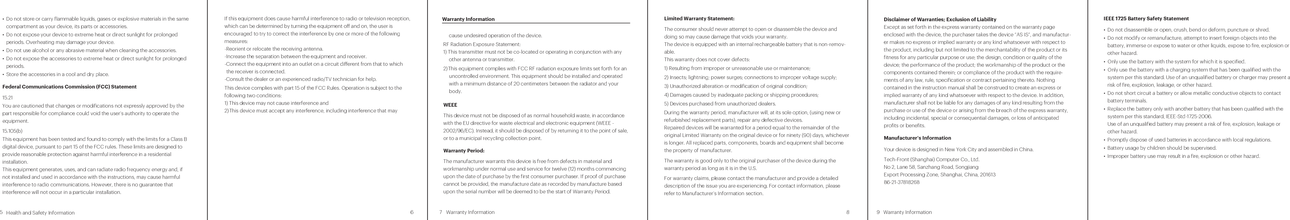 Health and Safety Information5 6        Warranty Information7 8insurance. This Product, like any other, cannot oer complete protection for your home or business. Like all practical systems, it has limitations and can be disabled or circumvented by an intruder. Do not rely solely on the Product to protect your property, but use it as a part of a comprehensive security solution. You can increase your level of protection through high-quality locks, stronger doors, and guards for your windows. The Product does not contain a siren, bell, horn, strobe, or other sound to ward o intruders.• Your device does not have any serviceable parts. Repair or exchange must be made by the manufacturer or its representatives. Please refer to Manufacturer’s Information section. • Most modern electronic equipment is shielded from radio frequency (RF) signals. However, certain electronic equipment might not be shielded against the RF signals from your device. Keep your device away from medical devices, including pacemakers and hearing aids, as they might malfunction and cause serious injury or death to you and others.• Turn o all wireless connections on your device in health care facilities when any regulations posted in these areas instruct you to do so. Hospitals or health care facilities may be using equipment that could be sensitive to external RF energy.• Certain jurisdictions might prohibit or restrict your use of certain features on your device.This section outlines the safety precautions associated with using the device.Important safety precautionsPlease read the safety and operation instructions before using your device or any accessories that came with it. Retain these instructions for future use.• Do not use your device in the presence of gas fumes as it presents a risk of re or explosion.• Do not use or store your device in extreme temperatures as your device might overheat and may present a burn and re risk and cease to function.• Do not dispose of your device in a re as this might cause an explosion resulting in serious injury, death, and property loss.• Federal Aviation Administration (FAA) and Federal Communications Commis-sion (FCC) regulations prohibit using the radio of wireless devices while in the air. Turn o all wireless connections on your device before boarding an aircraft. Using your device on an aircraft might aect aircraft instrumentation, communi-cation, and performance; might disrupt the network; might otherwise be dangerous to the operation of the aircraft, its crew, and its passengers; and might be illegal.• Do not disassemble your device. Your device contains small parts that might be a choking hazard.• Keep your device out of reach of children.• This device is not a substitute for comprehensive security or life and property About charging• Use only the charger supplied with your device. Use of another type of charger will result in malfunction and/or danger.• Although your device is IP65 rated, when using it outdoors you should only plug the power adapter into a weatherproof, covered outlet with Ground Fault Circuit Interrupter (GFCI) protection.• Do not use an extension cord unless it is absolutely necessary. Using the wrong, damaged or improperly wired extension cord could result in the risk of fire and electrical shock. If an extension cord must be used outdoors, ensure that the extension cord is suitable for outdoor use and that both the AC power adapter and the connection between the AC power adapter and the extension cord are properly weatherproofed, such as through the use of a weatherproof box.  • Allow adequate ventilation around the charger when using it to operate the device or charge the battery. Do not cover the charger with paper or other objects that will reduce cooling. Do not use the charger while it is inside a carrying case.• Connect the charger to a proper power source. The voltage requirements are found on the product case and/or packaging.• Do not use the charger if the cord becomes damaged.• Never attempt to disassemble, repair or make any modications to your device. Disassembly, modication or any attempt at repair could cause damage to your device and even bodily injury or property damage and will void any warranty.  About the batteryThis unit contains a non-replaceable internal Lithium Ion battery. The battery can burst or explode, releasing hazardous chemicals. To reduce the risk of re or burns, do not disassemble, crush, puncture, or dispose of in re or water.Caution: Risk of explosion if battery is replaced by an incorrect type. Use the battery only in the specified equipment.The battery must only be serviced by authorized service provider and should be recycled or disposed of separately from household waste, in accordance with local laws.Caring for your deviceTaking good care of your device will ensure trouble-free operation andreduce the risk of damage to your device:• Make sure to operate and store your device within the allowed temperature and humidity ranges as described below:- Operating temperature range: -4°F to 113°F (-20°C to 45°C) - Storage temperature ranges: -40°F to 158°F (-40°C to 70°C)- Storage humidity range: 0%RH to 80%RH• Do not place anything on top of your device or drop objects on your device.• Do not drop your device or subject it to severe shock.• Do not subject your device to sudden and severe temperature changes. This could cause moisture condensation inside the unit, which could damage your device. In the event of moisture condensation, allow your device to dry out completely before use.• Do not store or carry ammable liquids, gases or explosive materials in the same compartment as your device, its parts or accessories.• Do not expose your device to extreme heat or direct sunlight for prolonged periods. Overheating may damage your device.• Do not use alcohol or any abrasive material when cleaning the accessories.• Do not expose the accessories to extreme heat or direct sunlight for prolonged periods.• Store the accessories in a cool and dry place.Federal Communications Commission (FCC) Statement15.21You are cautioned that changes or modications not expressly approved by the part responsible for compliance could void the user’s authority to operate the equipment.15.105(b)This equipment has been tested and found to comply with the limits for a Class B digital device, pursuant to part 15 of the FCC rules. These limits are designed to provide reasonable protection against harmful interference in a residential installation.This equipment generates, uses, and can radiate radio frequency energy and, if not installed and used in accordance with the instructions, may cause harmful interference to radio communications. However, there is no guarantee that interference will not occur in a particular installation.If this equipment does cause harmful interference to radio or television reception, which can be determined by turning the equipment o and on, the user is encouraged to try to correct the interference by one or more of the following measures:-Reorient or relocate the receiving antenna.-Increase the separation between the equipment and receiver.-Connect the equipment into an outlet on a circuit dierent from that to which the receiver is connected.-Consult the dealer or an experienced radio/TV technician for help.This device complies with part 15 of the FCC Rules. Operation is subject to the following two conditions:1) This device may not cause interference and2) This device must accept any interference, including interference that may cause undesired operation of the device.RF Radiation Exposure Statement:1) This transmitter must not be co-located or operating in conjunction with any other antenna or transmitter.2) This equipment complies with FCC RF radiation exposure limits set forth for an uncontrolled environment. This equipment should be installed and operated with a minimum distance of 20 centimeters between the radiator and your body.WEEEThis device must not be disposed of as normal household waste, in accordance with the EU directive for waste electrical and electronic equipment (WEEE - 2002/96/EC). Instead, it should be disposed of by returning it to the point of sale, or to a municipal recycling collection point.Warranty Period:The manufacturer warrants this device is free from defects in material and workmanship under normal use and service for twelve (12) months commencing upon the date of purchase by the rst consumer purchaser. If proof of purchase cannot be provided, the manufacture date as recorded by manufacture based upon the serial number will be deemed to be the start of Warranty Period.Limited Warranty Statement:The consumer should never attempt to open or disassemble the device and doing so may cause damage that voids your warranty. The device is equipped with an internal rechargeable battery that is non-remov-able.This warranty does not cover defects:1) Resulting from improper or unreasonable use or maintenance;2) Insects; lightning; power surges; connections to improper voltage supply;3) Unauthorized alteration or modication of original condition; 4) Damages caused by inadequate packing or shipping procedures;5) Devices purchased from unauthorized dealers.During the warranty period, manufacturer will, at its sole option, (using new or refurbished replacement parts), repair any defective devices. Repaired devices will be warranted for a period equal to the remainder of the original Limited Warranty on the original device or for ninety (90) days, whichever is longer. All replaced parts, components, boards and equipment shall become the property of manufacturer.The warranty is good only to the original purchaser of the device during the warranty period as long as it is in the U.S.For warranty claims, please contact the manufacturer and provide a detailed description of the issue you are experiencing. For contact information, please refer to Manufacturer’s Information section.  Warranty Information9Disclaimer of Warranties; Exclusion of Liability Except as set forth in the express warranty contained on the warranty page enclosed with the device, the purchaser takes the device “AS IS”, and manufactur-er makes no express or implied warranty or any kind whatsoever with respect to the product, including but not limited to the merchantability of the product or its tness for any particular purpose or use; the design, condition or quality of the device; the performance of the product; the workmanship of the product or the components contained therein; or compliance of the product with the require-ments of any law, rule, specication or contract pertaining thereto. Nothing contained in the instruction manual shall be construed to create an express or implied warranty of any kind whatsoever with respect to the device. In addition, manufacturer shall not be liable for any damages of any kind resulting from the purchase or use of the device or arising from the breach of the express warranty, including incidental, special or consequential damages, or loss of anticipated prots or benets.Manufacturer’s InformationYour device is designed in New York City and assembled in China.Tech-Front (Shanghai) Computer Co., Ltd.No 2, Lane 58, Sanzhang Road, Songjiang Export Processing Zone, Shanghai, China, 201613 86-21-37818268Warranty Information IEEE 1725 Battery Safety Statement• Do not disassemble or open, crush, bend or deform, puncture or shred.• Do not modify or remanufacture, attempt to insert foreign objects into the battery, immerse or expose to water or other liquids, expose to re, explosion or other hazard.• Only use the battery with the system for which it is specified.• Only use the battery with a charging system that has been qualied with the system per this standard. Use of an unqualied battery or charger may present a risk of re, explosion, leakage, or other hazard.• Do not short circuit a battery or allow metallic conductive objects to contact battery terminals.• Replace the battery only with another battery that has been qualied with the system per this standard, IEEE-Std-1725-2006.Use of an unqualied battery may present a risk of re, explosion, leakage or other hazard.• Promptly dispose of used batteries in accordance with local regulations. • Battery usage by children should be supervised.• Improper battery use may result in a re, explosion or other hazard. 