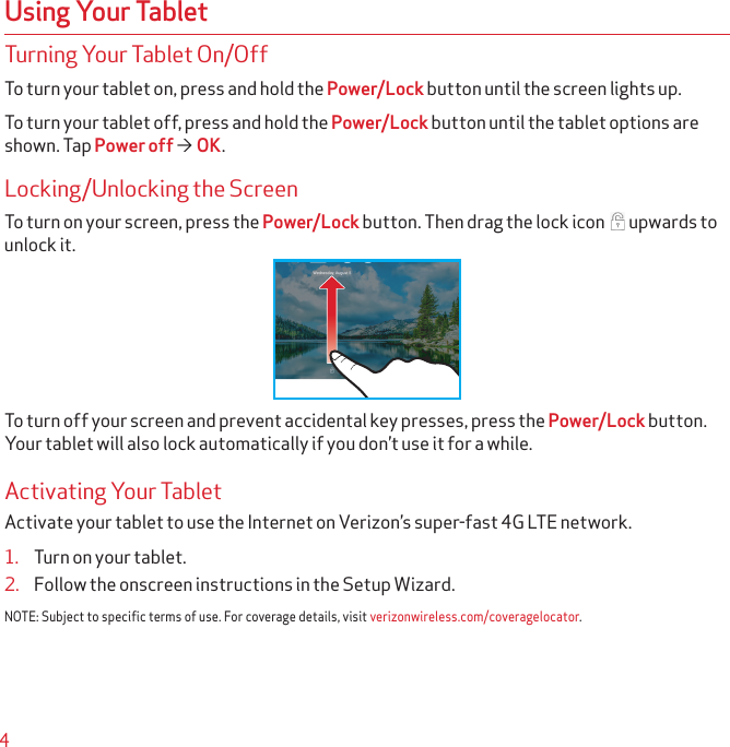 4Turning Your Tablet On/OffTo turn your tablet on, press and hold the Power/Lock button until the screen lights up.To turn your tablet off, press and hold the Power/Lock button until the tablet options are shown. Tap Power off  OK.Locking/Unlocking the ScreenTo turn on your screen, press the Power/Lock button. Then drag the lock icon  upwards to unlock it.To turn off your screen and prevent accidental key presses, press the Power/Lock button. Your tablet will also lock automatically if you don’t use it for a while.Activating Your TabletActivate your tablet to use the Internet on Verizon’s super-fast 4G LTE network.1.  Turn on your tablet.2.  Follow the onscreen instructions in the Setup Wizard.NOTE: Subject to specific terms of use. For coverage details, visit verizonwireless.com/coveragelocator.Using Your Tablet