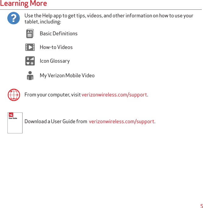 5Learning MoreUse the Help app to get tips, videos, and other information on how to use your  tablet, including:Basic DefinitionsHow-to VideosIcon GlossaryMy Verizon Mobile VideoFrom your computer, visit verizonwireless.com/support.Download a User Guide from  verizonwireless.com/support.GLOBAL_COMMUNICATIONS.EPS GLOBAL COMMUNICATION; NETWORK EXTENDER; INTERNATIONALUser Guide