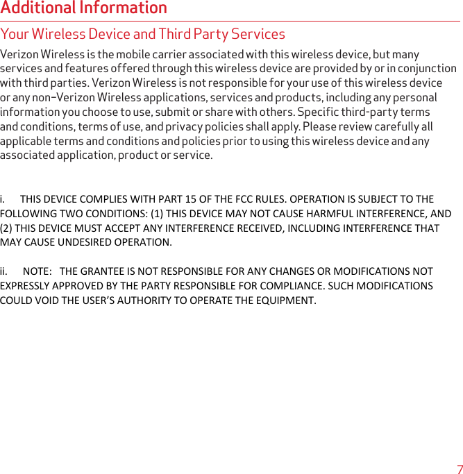 7Additional InformationYour Wireless Device and Third Party ServicesVerizon Wireless is the mobile carrier associated with this wireless device, but many services and features offered through this wireless device are provided by or in conjunction with third parties. Verizon Wireless is not responsible for your use of this wireless device or any non–Verizon Wireless applications, services and products, including any personal information you choose to use, submit or share with others. Speciﬁc third-party terms and conditions, terms of use, and privacy policies shall apply. Please review carefully all applicable terms and conditions and policies prior to using this wireless device and any associated application, product or service.i.      THIS DEVICE COMPLIES WITH PART 15 OF THE FCC RULES. OPERATION IS SUBJECT TO THE FOLLOWING TWO CONDITIONS: (1) THIS DEVICE MAY NOT CAUSE HARMFUL INTERFERENCE, AND (2) THIS DEVICE MUST ACCEPT ANY INTERFERENCE RECEIVED, INCLUDING INTERFERENCE THAT MAY CAUSE UNDESIRED OPERATION.ii.      NOTE:   THE GRANTEE IS NOT RESPONSIBLE FOR ANY CHANGES OR MODIFICATIONS NOT EXPRESSLY APPROVED BY THE PARTY RESPONSIBLE FOR COMPLIANCE. SUCH MODIFICATIONS COULD VOID THE USER’S AUTHORITY TO OPERATE THE EQUIPMENT.