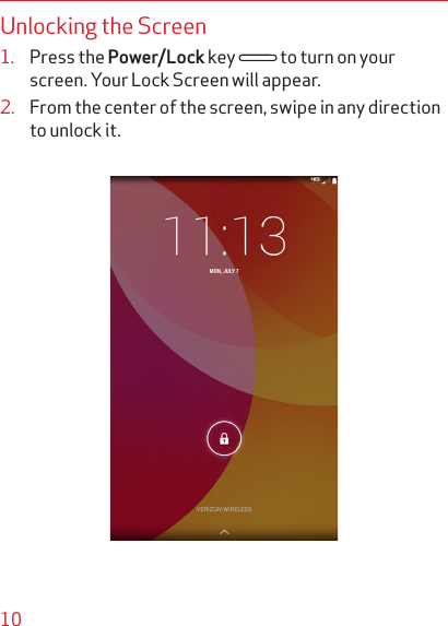 10Unlocking the Screen1.  Press the Power/Lock key   to turn on your screen. Your Lock Screen will appear.2.  From the center of the screen, swipe in any direction to unlock it.