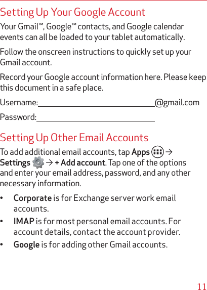 11Setting Up Your Google AccountYour Gmail™, Google™ contacts, and Google calendar events can all be loaded to your tablet automatically. Follow the onscreen instructions to quickly set up your Gmail account.Record your Google account information here. Please keep this document in a safe place.Username:  @gmail.comPassword: Setting Up Other Email AccountsTo add additional email accounts, tap Apps    Settings    + Add account. Tap one of the options and enter your email address, password, and any other necessary information.• Corporate is for Exchange server work email accounts.• IMAP is for most personal email accounts. For account details, contact the account provider.• Google is for adding other Gmail accounts.