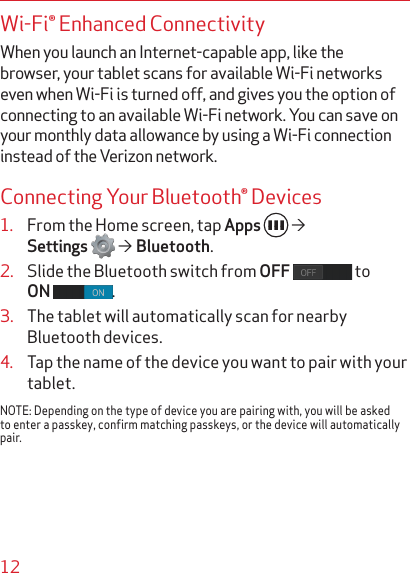 12Wi-Fi® Enhanced ConnectivityWhen you launch an Internet-capable app, like the browser, your tablet scans for available Wi-Fi networks even when Wi-Fi is turned off, and gives you the option of connecting to an available Wi-Fi network. You can save on your monthly data allowance by using a Wi-Fi connection instead of the Verizon network.Connecting Your Bluetooth® Devices1.  From the Home screen, tap Apps     Settings    Bluetooth.2.  Slide the Bluetooth switch from OFF  to ON  .3.  The tablet will automatically scan for nearby Bluetooth devices.4.  Tap the name of the device you want to pair with your tablet.NOTE: Depending on the type of device you are pairing with, you will be asked to enter a passkey, confirm matching passkeys, or the device will automatically pair.