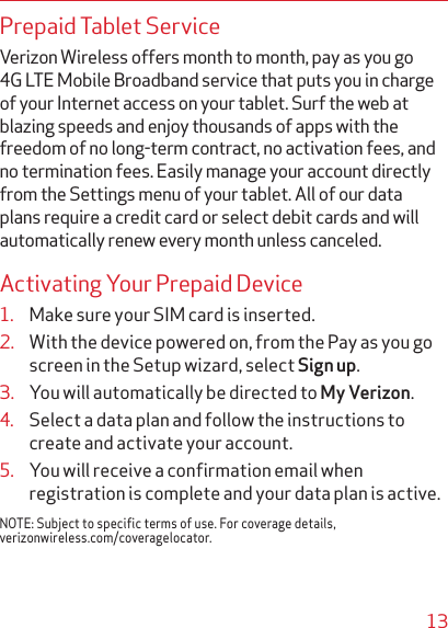 13Prepaid Tablet ServiceVerizon Wireless offers month to month, pay as you go 4G LTE Mobile Broadband service that puts you in charge of your Internet access on your tablet. Surf the web at blazing speeds and enjoy thousands of apps with the freedom of no long-term contract, no activation fees, and no termination fees. Easily manage your account directly from the Settings menu of your tablet. All of our data plans require a credit card or select debit cards and will automatically renew every month unless canceled.Activating Your Prepaid Device1.  Make sure your SIM card is inserted. 2.  With the device powered on, from the Pay as you go screen in the Setup wizard, select Sign up.3.  You will automatically be directed to My Verizon.4.  Select a data plan and follow the instructions to create and activate your account.5.  You will receive a conﬁrmation email when registration is complete and your data plan is active.NOTE: Subject to specific terms of use. For coverage details, verizonwireless.com/coveragelocator.